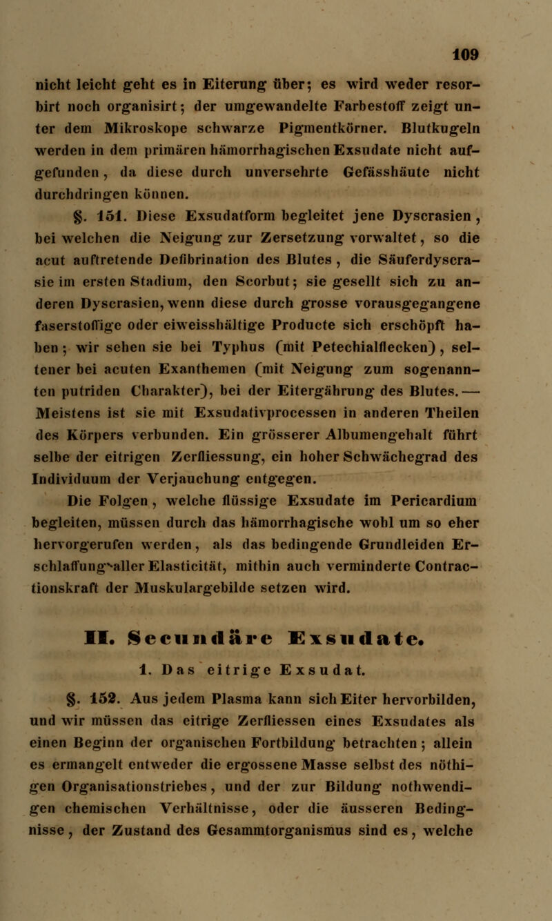 nicht leicht geht es in Eiterung über; es wird weder resor- birt noch organisirt; der umgewandelte Farbestoflf zeigt un- ter dem Mikroskope schwarze Pigmentkörner. Blutkugeln werden in dem primären hämorrhagischen Exsudate nicht auf- gefunden , da diese durch unversehrte Gefässhäute nicht durchdringen können. §. 151. Diese Exsudatform begleitet jene Dyscrasien , bei welchen die Neigung zur Zersetzung vorwaltet, so die acut auftretende Defibrination des Blutes , die Säuferdyscra- sie im ersten Stadium, den Scorbut; sie gesellt sich zu an- deren Dyscrasien, wenn diese durch grosse vorausgegangene faserstofl'ige oder eiweisshältige Producte sich erschöpft ha- ben ; wir sehen sie bei Typhus (mit Petechialflecken), sel- tener bei acuten Exanthemen (mit Neigung zum sogenann- ten putriden Charakter), bei der Eitergährung des Blutes.— Meistens ist sie mit Exsudativprocessen in anderen Theilen des Körpers verbunden. Ein grösserer Albumengehalt führt selbe der eitrigen Zerfliessung, ein hoher Schwächegrad des Individuum der Verjauchung entgegen. Die Folgen , welche flüssige Exsudate im Pericardium begleiten, müssen durch das hämorrhagische wohl um so eher hervorgerufen werden, als das bedingende Grundleiden Er- schlaffung^aller Elasticität, mithin auch verminderte Contrac- tionskraft der Muskulargebilde setzen wird. II. Seeuitdäre Exsudate. 1. Das eitrige Exsudat. §. 152. Aus jedem Plasma kann sich Eiter hervorbilden, und wir müssen das eitrige Zerfliessen eines Exsudates als einen Beginn der organischen Fortbildung betrachten ; allein es ermangelt entweder die ergossene Masse selbst des nöthi- gen Organisationstriebes, und der zur Bildung notwendi- gen chemischen Verhältnisse, oder die äusseren Beding- nisse , der Zustand des Gesammtorganismus sind es, wrelche