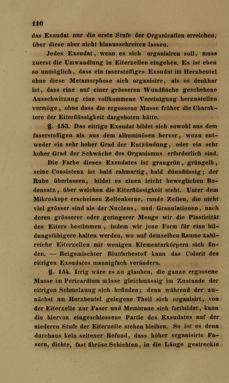 das Exsudat nur die erste Stufe der Organisation erreichen, über diese aber nicht hinausschreiten lassen. Jedes Exsudat, wenn es sich organisiren soll, muss zuerst die Umwandlung in Eiterzellen eingehen. Es ist eben so unmöglich, dass ein faserstoffiges Exsudat im Herzbeutel ohne diese Metamorphose sich organisire, als es denkbar ist, dass eine auf einer grösseren Wundfläche geschehene Ausschwitzung eine vollkommene Vereinigung herzustellen vermöge , ohne dass die ergossene Masse früher die Charak- tere der Eiterflüssigkeit dargeboten hätte. §. 153. Das eitrige Exsudat bildet sich sowohl aus dem faserstoffigen als aus dem albuminösen hervor, wozu ent- weder ein sehr hoher Grad der Entzündung, oder ein sehr hoher Grad der Schwäche des Organismus erforderlich sind. Die Farbe dieses Exsudates ist graugrün, gTüng*elb , seine Consistenz ist bald rahmartig, bald dünnflüssig; der Ruhe überlassen, bildet es einen leicht beweglichen Bo- densatz , über welchen die Eiterflüssigkeit steht. Unter dem Mikroskope erscheinen Zellenkerne, runde Zellen, die nicht viel grösser sind als der Nucleus, und Granulationen, nach deren grösserer oder geringerer Menge wir die Plasticität des Eiters bestimmen , indem wir jene Form für eine bil- dungsfähigere halten werden, wo auf demselben Räume zahl- reiche Eiterzellen mit wenigen Elementarkörpern sich fin- den. — Beigemischter Blutfarbestoff kann das Colorit des eitrigen Exsudates mannigfach verändern. §. 154. Irrig wäre es zu glauben, die ganze erg'ossene Masse im Pericardium misse gleichmässig im Zustande der eitrigen Schmelzung* sich befinden; denn während der zu- nächst am Herzbeutel gelegene Theil sich organisirt, von der Eiterzelle zur Faser und Membrane sich fortbildet, kann die hiervon eingeschlossene Partie des Exsudates auf der niederen Stufe der Eiterzelle stehen bleiben. So ist es denn durchaus kein seltener Befund, dass höher organisirte Fa- sern, dichte, fast fibröse Schichten, in die Länge gestreckte