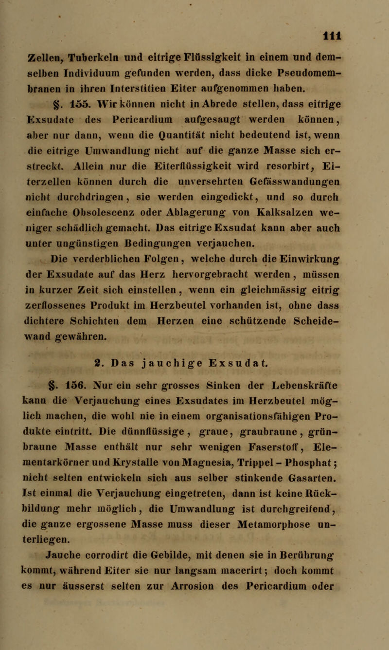 Zellen, Tuberkeln und eitrige Flüssigkeit in einem und dem- selben Individuum gefunden werden, dass dicke Pseudomem- branen in ihren Interstitiell Eiter aufgenommen haben. §. 155. Wir können nicht in Abrede stellen, dass eitrige Exsudate des Pericardium aufgesaugt werden können, aber nur dann, wenn die Quantität nicht bedeutend ist, wenn die eitrige Umwandlung nicht auf die ganze Masse sich er- streckt. Allein nur die Eiterflüssigkeit wird resorbirt, Ei- terzellen können durch die unversehrten Gefasswandungen nicht durchdringen, sie werden eingedickt, und so durch einfache Obsolescenz oder Ablagerung von Kalksalzen we- niger schädlich gemacht. Das eitrige Exsudat kann aber auch unter ungünstigen Bedingungen verjauchen. Die verderblichen Folgen, welche durch die Einwirkung der Exsudate auf das Herz hervorgebracht werden , müssen in kurzer Zeit sich einstellen, wenn ein gleichmässig eitrig zerflossenes Produkt im Herzbeutel vorhanden ist, ohne dass dichtere Schichten dem Herzen eine schützende Scheide- wand gewähren. 2. Das jauchige Exsudat. §. 156. Nur ein sehr grosses Sinken der Lebenskräfte kann die Verjauchung eines Exsudates im Herzbeutel mög- lich machen, die wohl nie in einem organisationsfähigen Pro- dukte eintritt. Die dünnflüssige, graue, graubraune, grün- braune Masse enthält nur sehr wenigen Faserstoff, Ele- mentarkörner und Krystalle von Magnesia, Trippel - Phosphat; nicht selten entwickeln sich aus selber stinkende Gasarten. Ist einmal die Verjauchung eingetreten, dann ist keine Rück- bildung mehr möglich, die Umwandlung ist durchgreifend, die ganze ergossene Masse muss dieser Metamorphose un- terliegen. Jauche corrodirt die Gebilde, mit denen sie in Berührung kommt, während Eiter sie nur langsam macerirt; doch kommt es nur äusserst selten zur Arrosion des Pericardium oder