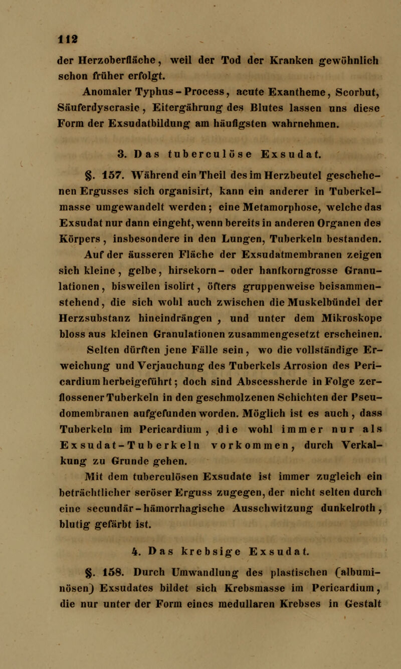 der Herzoberfläche, weil der Tod der Kranken gewöhnlieh schon früher erfolgt. Anomaler Typhus - Process, acute Exantheme, Scorbut, Säuferdyscrasie, Eitergährung des Blutes lassen uns diese Form der Exsudatbildung am häufigsten wahrnehmen. 3. Das tuberculöse Exsudat. §. 157. Während ein Theil des im Herzbeutel geschehe- nen Ergusses sich organisirt, kann ein anderer in Tuberkel- masse umgewandelt werden; eine Metamorphose, welche das Exsudat nur dann eingeht, wenn bereits in anderen Organen des Körpers, insbesondere in den Lungen, Tuberkeln bestanden. Auf der äusseren Fläche der Exsudatmembranen zeigen sich kleine, gelbe, hirsekorn- oder hanfkorngrosse Granu- lationen , bisweilen isolirt, öfters gruppenweise beisammen- stehend , die sich wohl auch zwischen die Muskelbündel der Herzsubstanz hineindrängen , und unter dem Mikroskope bloss aus kleinen Granulationen zusammengesetzt erscheinen. Selten dürften jene Fälle sein, wo die vollständige Er- weichung und Verjauchung des Tuberkels Arrosion des Peri- cardium herbeigeführt; doch sind Abscessherde in Folge zer- flossener Tuberkeln in den geschmolzenen Schichten der Pseu- domembranen aufgefunden worden. Möglich ist es auch, dass Tuberkeln im Pericardium , die wohl immer nur als Exsudat-Tuberkeln vorkommen, durch Verkal- kung zu Grunde gehen. Mit dem tuberculösen Exsudate ist immer zugleich ein beträchtlicher seröser Erguss zugegen, der nicht selten durch eine secundär-hämorrhagische Ausschwitzung dunkelroth , blutig gefärbt ist. 4. Das krebsige Exsudat. §. 158. Durch Umwandlung des plastischen (albumi- nösen) Exsudates bildet sich Krebsmasse im Pericardium, die nur unter der Form eines medullären Krebses in Gestalt