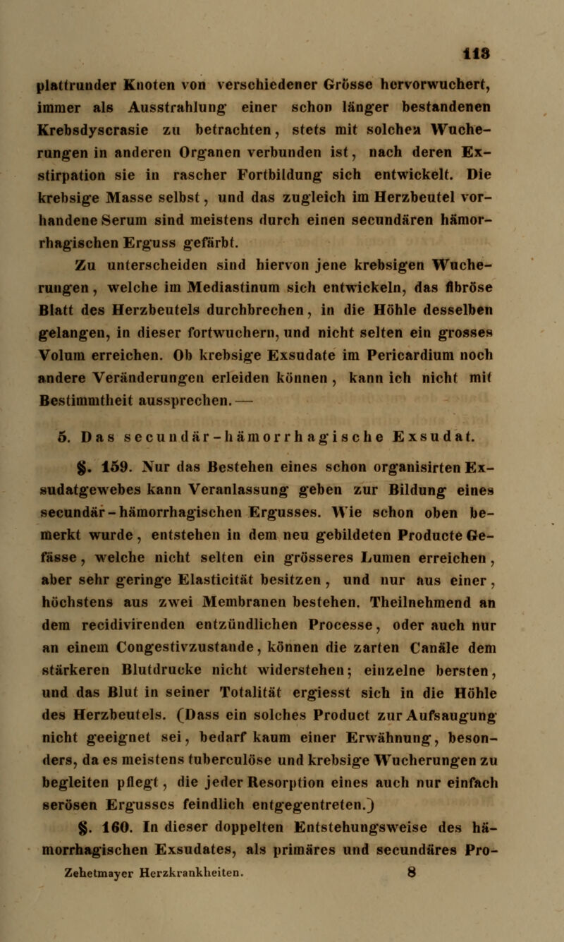 plattrutider Knoten von verschiedener Grösse hervorwuchert, immer als Ausstrahlung* einer schon länger bestandenen Krebsdyscrasie zu betrachten, stets mit solchen Wuche- rungen in anderen Organen verbunden ist, nach deren Ex- stirpation sie in rascher Fortbildung sich entwickelt. Die krebsige Masse selbst, und das zugleich im Herzbeutel vor- handene Serum sind meistens durch einen secundären hämor- rhagischen Erguss gefärbt. Zu unterscheiden sind hiervon jene krebsigen Wuche- rungen , welche im Mediastinum sich entwickeln, das fibröse Blatt des Herzbeutels durchbrechen, in die Höhle desselben gelangen, in dieser fortwuchern, und nicht selten ein grosses Volum erreichen. Ob krebsige Exsudate im Pericardium noch andere Veränderungen erleiden können , kann ich nicht mit Bestimmtheit aussprechen. — 5. Das secundar-hämorrhagische Exsudat. §. 159. Nur das Bestehen eines schon organisirten Ex- sudatgewebes kann Veranlassung geben zur Bildung eines secundär-hämorrhagischen Ergusses. Wie schon oben be- merkt wurde, entstehen in dem neu gebildeten Producte Ge- fässe, welche nicht selten ein grösseres Lumen erreichen, aber sehr geringe Elasticität besitzen , und nur aus einer, höchstens aus zwei Membranen bestehen. Theilnehmend an dem recidivirenden entzündlichen Processe, oder auch nur an einem Congestivzustande, können die zarten Canäle dem stärkeren Blutdrucke nicht widerstehen; einzelne bersten, und das Blut in seiner Totalität ergiesst sich in die Höhle des Herzbeutels. (Dass ein solches Product zur Aufsaugung nicht geeignet sei, bedarf kaum einer Erwähnung, beson- ders, da es meistens tuberculöse und krebsige Wucherungen zu begleiten pflegt, die jeder Resorption eines auch nur einfach serösen Ergusses feindlich entgegentreten.) §. 160. In dieser doppelten Entstehungsweise des hä- morrhagischen Exsudates, als primäres und seeundäres Pro- Zehetmayer Herzkrankheiten. 8