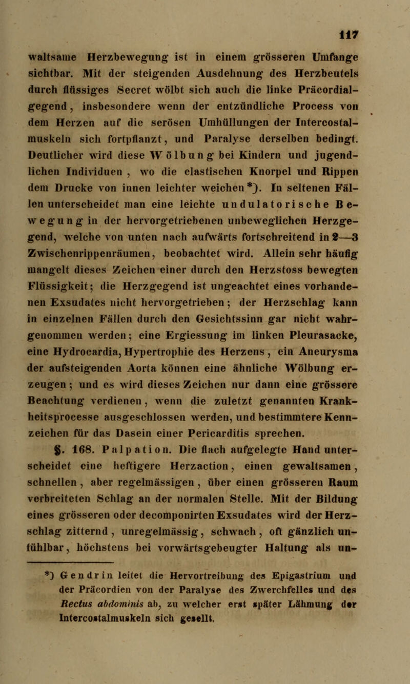 waltsame Herzbewegung ist in einem g'rösseren Umfange sichtbar. Mit der steigenden Ausdehnung des Herzbeutels durch flüssiges Secret wölbt sich auch die linke Präcordial- gegend, insbesondere wenn der entzündliche Process von dem Herzen auf die serösen Umhüllungen der Intercostal- muskeln sich fortpflanzt, und Paralyse derselben bedingt. Deutlicher wird diese Wölbung bei Kindern und jugend- lichen Individuen , wo die elastischen Knorpel und Rippen dem Drucke von innen leichter weichen*). In seltenen Fäl- len unterscheidet man eine leichte un dulato ri sehe Be- wegung in der hervorgetriebenen unbeweglichen Herzge- gend, welche von unten nach aufwärts fortschreitend in 2—3 Zwischenrippenräumen, beobachtet wird. Allein sehr häufig mangelt dieses Zeichen einer durch den Herzstoss bewegten Flüssigkeit; die Herzgegend ist ungeachtet eines vorhande- nen Exsudates nicht hervorgetrieben; der Herzschlag kann in einzelnen Fällen durch den Gesichtssinn gar nicht wahr- genommen werden; eine Ergiessung im linken Pleurasäcke, eine Hydrocardia,Hypertrophie des Herzens, ein Aneurysma der aufsteigenden Aorta können eine ähnliche Wölbung er- zeugen ; und es wird dieses Zeichen nur dann eine grössere Beachtung verdienen, wenn die zuletzt genannten Krank- heitsprocesse ausgeschlossen werden, und bestimmtere Kenn- zeichen für das Dasein einer Pericarditis sprechen. $. 168. Palpation. Die flach aufgelegte Hand unter- scheidet eine heftigere Herzaction, einen gewaltsamen, schnellen , aber regelmässigen , über einen grösseren Raum verbreiteten Schlag an der normalen Stelle. Mit der Bildung eines grösseren oder decomponirten Exsudates wird der Herz- schlag zitternd , unregelmässig, schwach, oft gänzlich un- fühlbar, höchstens bei vorwärtsgebeugter Haltung als un- *) Gendrin leitet die Hervortreibung des Epigastrium und der Präcordien von der Paralyse des Zwerchfelles und des Rectus abdominis ab, zu welcher erst später Lähmung dtr Intercostalmuskeln sich gesellt.