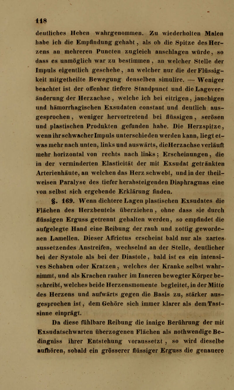 deutliches Heben wahrgenommen. Zu wiederholten Malen habe ich die Empfindung* gehabt, als ob die Spitze des Her- zens an mehreren Puncten zugleich anschlagen würde, so dass es unmöglich war zu bestimmen , an welcher Stelle der Impuls eigentlich geschehe, an welcher nur die der Flüssig- keit mitgetheilte Bewegung denselben simulire. — Weniger beachtet ist der offenbar tiefere Standpunct und die Lagever- änderung* der Herzachse, welche ich bei eitrigen, jauchigen und hämorrhagischen Exsudaten constant und deutlich aus- gesprochen , weniger hervortretend bei flüssigen, serösen und plastischen Produkten gefunden habe. Die Herzspitze, wenn ihr schwacher Impuls unterschieden werden kann, liegt et- was mehr nach unten, links und auswärts, dieHerzachse verläuft mehr horizontal von rechts nach links; Erscheinungen, die in der verminderten Elasticität der mit Exsudat getränkten Arterienhäute, an welchen das Herz schwebt, und in der theil- weisen Paralyse des tiefer herabsteigenden Diaphragmas eine von selbst sich ergebende Erklärung finden. §. 169. Wenn dichtere Lagen plastischen Exsudates die Flächen des Herzbeutels überziehen , ohne dass sie durch flüssigen Erguss getrennt gehalten werden, so empfindet die aufgelegte Hand eine Reibung der rauh und zottig geworde- nen Lamellen. Dieser Affrictus erscheint bald nur als zartes aussetzendes Anstreifen, wechselnd an der Stelle, deutlicher bei der Systole als bei der Diastole, bald ist es ein intensi- ves Schaben oder Kratzen, welches der Kranke selbst wahr- nimmt, und als Krachen rauher im Inneren bewegter Körper be- schreibt, welches beide Herzensmomente begleitet, in der Mitte des Herzens und aufwärts gegen die Basis zu, stärker aus- gesprochen ist, dem Gehöre sich immer klarer als dem Tast- sinne einprägt. Da diese fühlbare Reibung die innige Berührung der mit Exsudatschwarten überzogenen Flächen als nothwendige Be- dingniss ihrer Entstehung voraussetzt , so wird dieselbe aufhören, sobald ein grösserer flüssiger Erguss die genauere