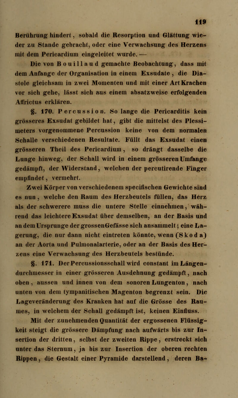 Berührung hindert, sobald die Resorption und Glättung wie- der zu Stande gebracht, oder eine Verwachsung des Herzens mit dem Pericardium eingeleitet wurde. — Die von Bouillaud gemachte Beobachtung, dass mit dem Anfange der Organisation in einem Exsudate , die Dia- stole gleichsam in zwei Momenten und mit einer Art Krachen vor sich gehe, lässt sich aus einem absatzweise erfolgenden Affrictus erklären. §. 170. Percussion. So lange die Pericarditis kein grösseres Exsudat gebildet hat, gibt die mittelst des Plessi- meters vorgenommene Percussion keine von dem normalen Schalle verschiedenen Resultate. Füllt das Exsudat einen grösseren Theil des Pericardium, so drängt dasselbe die Lunge hinweg, der Schall wird in einem grösseren Umfange gedämpft, der Widerstand, welchen der percutirende Finger empfindet, vermehrt. Zwei Körper von verschiedenem specifischen Gewichte sind es nun, welche den Raum des Herzbeutels füllen, das Herz als der schwerere muss die untere Stelle einnehmen, wäh- rend das leichtere Exsudat über demselben, an der Basis und an dem Ursprünge der grossenGefässe sich ansammelt; eine La- gerung, die nur dann nicht eintreten könnte, wenn (Skoda) an der Aorta und Pulmonalarterie, oder an der Basis des Her- zens eine Verwachsung des Herzbeutels bestünde. §. 171. Der Percussionsschall wird constant im Längen- durchmesser in einer grösseren Ausdehnung gedämpft, nach oben , aussen und innen von dem sonoren Lungenton, nach unten von dem tympanitischen Magenton begrenzt sein. Die Lageveränderung des Kranken hat auf die Grösse des Rau- mes, in welchem der Schall gedämpft ist, keinen Einfluss. Mit der zunehmenden Quantität der ergossenen Flüssig- keit steigt die grössere Dämpfung nach aufwärts bis zur In- sertion der dritten, selbst der zweiten Rippe, erstreckt sich unter das Sternum, ja bis zur Insertion der oberen rechten Rippen, die Gestalt einer Pyramide darstellend, deren Ba-