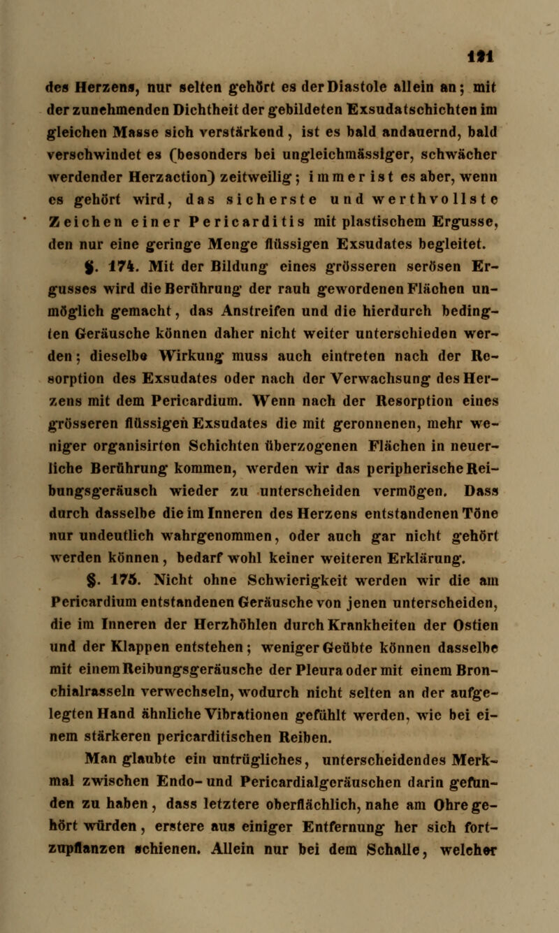 m des Herzens, nur selten gehört es der Diastole allein an; mit der zunehmenden Dichtheit der gebildeten Exsudatschichten im gleichen Masse sich verstärkend , ist es bald andauernd, bald verschwindet es (besonders bei ungleichmässiger, schwächer werdender Herzaction) zeitweilig; i in m e r i s t es aber, wenn es gehört wird, das sicherste undwerthvollste Zeichen einer Pericarditis mit plastischem Ergüsse, den nur eine geringe Menge flüssigen Exsudates begleitet. %. 174. Mit der Bildung eines grösseren serösen Er- gusses wird die Berührung der rauh gewordenen Flächen un- möglich gemacht, das Anstreifen und die hierdurch beding- ten Geräusche können daher nicht weiter unterschieden wer- den ; dieselbe Wirkung muss auch eintreten nach der Re- sorption des Exsudates oder nach der Verwachsung des Her- zens mit dem Pericardium. Wenn nach der Resorption eines grösseren flüssigen Exsudates die mit geronnenen, mehr we- niger organisirten Schichten überzogenen Flächen in neuer- liche Berührung kommen, werden wir das peripherische Rei- bungsgeräusch wieder zu unterscheiden vermögen, Dass durch dasselbe die im Inneren des Herzens entstandenen Töne nur undeutlich wahrgenommen, oder auch gar nicht gehört werden können, bedarf wohl keiner weiteren Erklärung. §. 175. Nicht ohne Schwierigkeit werden wir die am Pericardium entstandenen Geräusche von jenen unterscheiden, die im Inneren der Herzhöhlen durch Krankheiten der Ostien und der Klappen entstehen; weniger Geübte können dasselbe mit einem Reibungsgeräusche der Pleura oder mit einem Bron- chialrasseln verwechseln, wodurch nicht selten an der aufge- legten Hand ähnliche Vibrationen gefühlt werden, wie bei ei- nem stärkeren pericarditischen Reiben. Man glaubte ein untrügliches, unterscheidendes Merk- mal zwischen Endo- und Pericardialgeräuschen darin gefun- den zu haben, dass letztere oberflächlich, nahe am Ohre ge- hört würden, erstere aus einiger Entfernung her sich fort- zupflanzen schienen. Allein nur bei dem Schalle, welcher