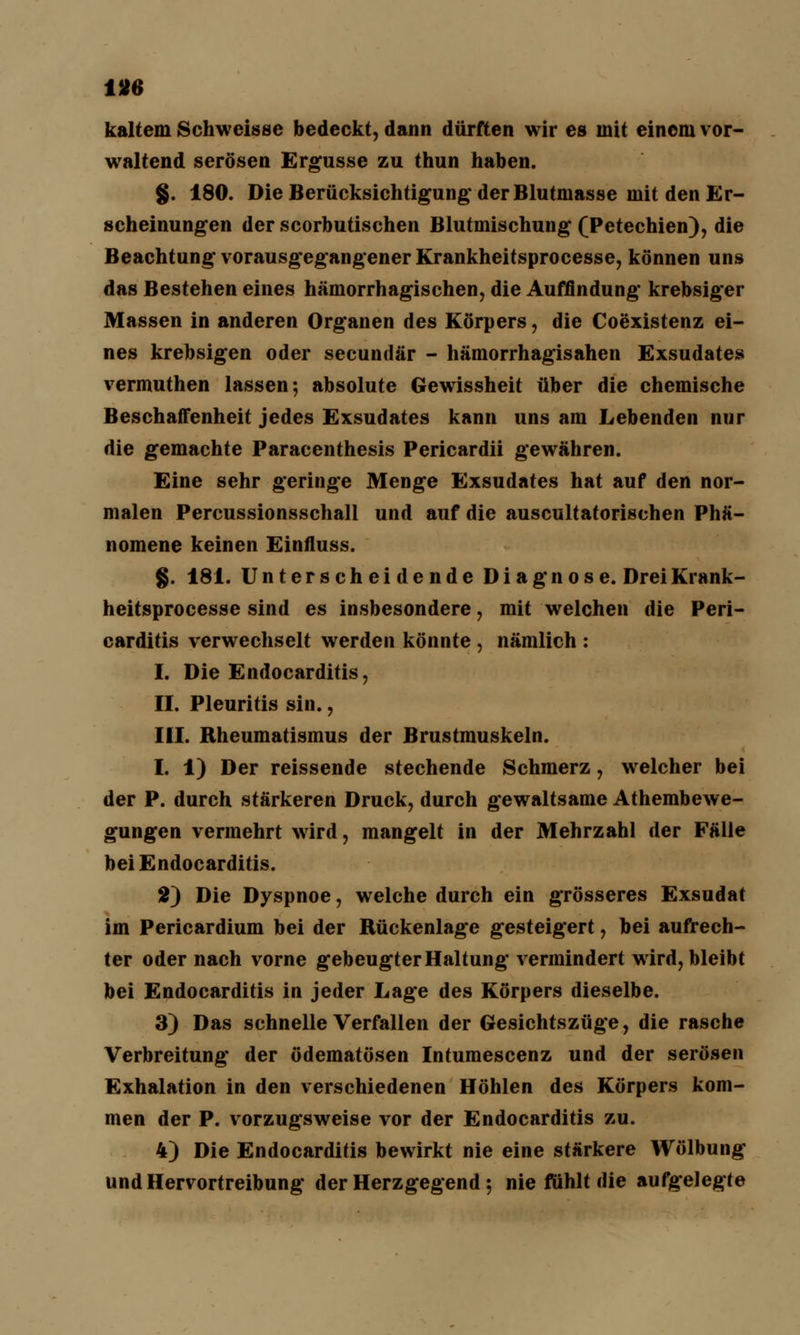 kaltem Schweisse bedeckt, dann dürften wir es mit einem vor- waltend serösen Ergüsse zu thun haben. g. 180. Die Berücksichtigung-der Blutmasse mit den Er- scheinungen der scorbutischen Blutmischung (Petechien), die Beachtung vorausgegangener Krankheitsprocesse, können uns das Bestehen eines hämorrhagischen, die Auffindung krebsiger Massen in anderen Organen des Körpers, die Coexistenz ei- nes krebsigen oder secundär - hämorrhagisahen Exsudates vermuthen lassen; absolute Gewissheit über die chemische Beschaffenheit jedes Exsudates kann uns am Lebenden nur die gemachte Paracenthesis Pericardii gewähren. Eine sehr geringe Menge Exsudates hat auf den nor- malen Percussionsschall und auf die auscultatorischen Phä- nomene keinen Einfluss. g. 181. Unterscheidende Diagnose. DreiKrank- heitsprocesse sind es insbesondere, mit welchen die Peri- carditis verwechselt werden könnte , nämlich : I. Die Endocarditis, II. Pleuritis sin., III. Rheumatismus der Brustmuskeln. I. 1) Der reissende stechende Schmerz, welcher bei der P. durch stärkeren Druck, durch gewaltsame Athembewe- gungen vermehrt wird, mangelt in der Mehrzahl der Fälle bei Endocarditis. 2) Die Dyspnoe, welche durch ein grösseres Exsudat im Pericardium bei der Rückenlage gesteigert, bei aufrech- ter oder nach vorne gebeugter Haltung vermindert wird, bleibt bei Endocarditis in jeder Lage des Körpers dieselbe. 3) Das schnelle Verfallen der Gesichtszüge, die rasche Verbreitung der ödematösen Intumescenz und der serösen Exhalation in den verschiedenen Höhlen des Körpers kom- men der P. vorzugsweise vor der Endocarditis zu. 4) Die Endocarditis bewirkt nie eine stärkere Wölbung und Hervortreibung der Herzgegend; nie fühlt die aufgelegte