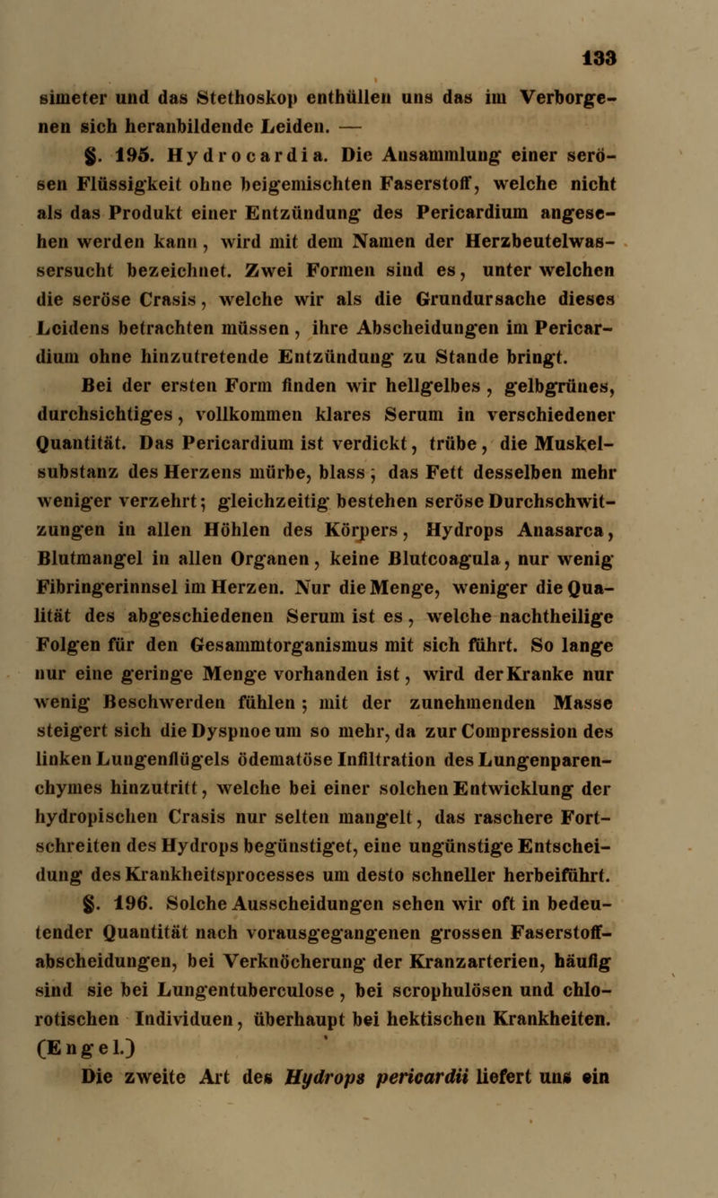 simeter und das Stethoskop enthüllen uns das im Verborge- nen sich heranbildende Leiden. — §. 195. Hydrocardia. Die Ansammlung einer serö- sen Flüssigkeit ohne beigemischten Faserstoff, welche nicht als das Produkt einer Entzündung des Pericardium angese- hen werden kann, wird mit dem Namen der Herzbeutelwas- sersucht bezeichnet. Zwei Formen sind es, unter welchen die seröse Crasis, welche wir als die Grundursache dieses Leidens betrachten müssen , ihre Abscheidungen im Pericar- dium ohne hinzutretende Entzündung zu Stande bringt. Bei der ersten Form finden wir hellgelbes , gelbgrünes, durchsichtiges, vollkommen klares Serum in verschiedener Quantität. Das Pericardium ist verdickt, trübe , die Muskel- substanz des Herzens mürbe, blass j das Fett desselben mehr weniger verzehrt; gleichzeitig bestehen seröse Durchschwit- zungen in allen Höhlen des Körpers, Hydrops Anasarca, Blutmangel in allen Organen, keine Blutcoagula, nur wenig Fibringerinnsel im Herzen. Nur die Menge, weniger die Qua- lität des abgeschiedenen Serum ist es, welche nachtheilige Folgen für den Gesammtorganismus mit sich führt. So lange nur eine geringe Menge vorhanden ist, wird der Kranke nur wenig Beschwerden fühlen ; mit der zunehmenden Masse steigert sich die Dyspnoe um so mehr, da zurCompression des linken Lungenflügels ödematöse Infiltration des Lungenparen- chymes hinzutritt, welche bei einer solchen Entwicklung der hydropischen Crasis nur selten mangelt, das raschere Fort- schreiten des Hydrops begünstiget, eine ungünstige Entschei- dung des Krankheitsprocesses um desto schneller herbeiführt. §. 196. Solche Ausscheidungen sehen wir oft in bedeu- tender Quantität nach vorausgegangenen grossen Faserstoff- abscheidungen, bei Verknöcherung der Kranzarterien, häufig sind sie bei Lungentuberculose , bei scrophulösen und chlo- rotischen Individuen, überhaupt bei hektischen Krankheiten. (Engel.) Die zweite Art des Hydrops pericardii liefert un* «in