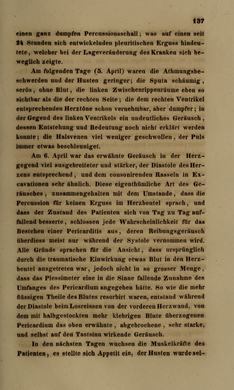 einen ganz dumpfen Percussionsschall; was auf einen seit 24 Stunden sich entwickelnden pleuritischen Erguss hindeu- tete , welcher hei der Lageveränderung des Kranken sich be- weglich zeigte. Am folgenden Tage (5. April) waren die Athmungsbe- schwerden und der Husten geringer; die Sputa schaumig, serös, ohne Blut, die linken Zwischenrippenräume eben so sichtbar als die der rechten Seite; die dem rechten Ventrikel entsprechenden Herztöne schon vernehmbar, aber dumpfer; in der Gegend des linken Ventrikels ein undeutliches Geräusch, dessen Entstehung und Bedeutung noch nicht erklärt werden konnte; die Halsvenen viel weniger geschwollen, der Puls immer etwas beschleuniget. Am 6. April war das erwähnte Geräusch in der Herz- gegend viel ausgebreiteter und stärker, der Diastole des Her- zens entsprechend, und dem consonirenden Rasseln in Ex- cavationen sehr ähnlich. Diese eigenthümliche Art des Ge- räusches , zusammengehalten mit dem Umstände, dass die Percussion für keinen Erguss im Herzbeutel sprach, und dass der Zustand des Patienten sich von Tag zu Tag auf- fallend besserte, schlössen jede Wahrscheinlichkeit für das Bestehen einer Pericarditis aus, deren Reibungsgeräusch überdiess meist nur während der Systole vernommen wird. Alle Gründe sprachen für die Ansicht, dass ursprünglich durch die traumatische Einwirkung etwas Blut in den Herz- beutel ausgetreten war, jedoch nicht in so grosser Menge, dass das Plessimeter eine in die Sinne fallende Zunahme des Umfanges des Pericardium angegeben hätte. So wie die mehr flüssigen Theile des Blutes resorbirt waren, entstand während der Diastole beim Losreissen von der vorderen Herz wand, von dem mit halbgestockten mehr klebrigen Blute überzogenen Pericardium das oben erwähnte , abgebrochene , sehr starke, und selbst auf den Tastsinn wirkende Geräusch. In den nächsten Tagen wuchsen die Muskelkräfte des Patienten, es stellte sich Appetit ein, der Husten wurde sei-