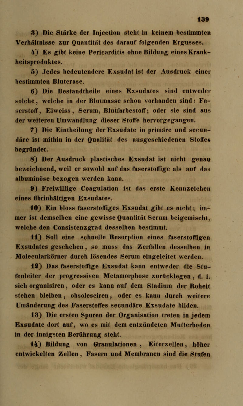 3) Die Stärke der Injection steht in keinem bestimmten Verhältnisse zur Quantität des darauf folgenden Ergusses. 4) Es gibt keine Pericarditis ohne Bildung eines Krank- heitsproduktes. 5) Jedes bedeutendere Exsudat ist der Ausdruck einer bestimmten Blutcrase. 6) Die Bestandtheile eines Exsudates sind entweder solche, welche in der Blutmasse schon vorhanden sind: Fa- serstoff, Eiweiss, Serum, Blutfarbestoff: oder sie sind aus der weiteren Umwandlung dieser Stoffe hervorgegangen. 7) Die Eintheilung der Exsudate in primäre und secun- däre ist mithin in der Qualität des ausgeschiedenen Stoffe« begründet. 8) Der Ausdruck plastisches Exsudat ist nicht genau bezeichnend, weil er sowohl auf das faserstoffige als auf das albuminöse bezogen werden kann. 9) Freiwillige Coagulation ist das erste Kennzeichen eines /ibrinhältigen Exsudates. 10) Ein bloss faserstoffiges Exsudat gibt es nicht; im- mer ist demselben eine gewisse Quantität Serum beigemischt, welche den Consistenzgrad desselben bestimmt. 11) Soll eine schnelle Resorption eines faserstoffigen Exsudates geschehen, so muss das Zerfallen desselben in Molecularkörner durch lösendes Serum eingeleitet werden. 12) Das faserstoffige Exsudat kann entweder die Stu- fenleiter der progressiven Metamorphose zurücklegten , d. i. sich organisiren, oder es kann auf dem Stadium der Roheit stehen bleiben, obsolesciren, oder es kann durch weitere Umänderung des Faserstoffes seeundäre Exsudate bilden. 13) Die ersten Spuren der Organisation treten in jedem Exsudate dort auf, wo es mit dem entzündeten Mutterboden in der innigsten Berührung steht. 14) Bildung von Granulationen , Eiterzellen, höher entwickelten Zellen, Fasern und Membranen sind die Stufen