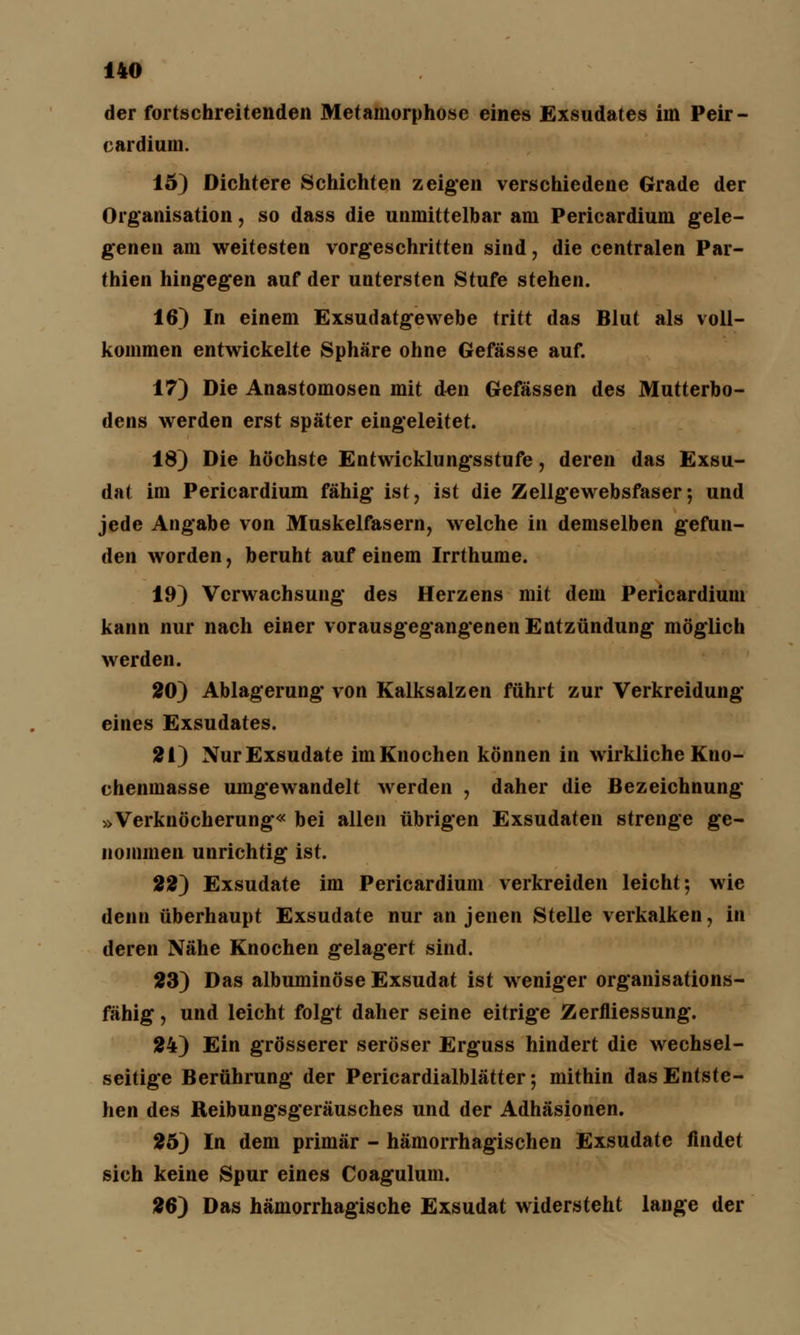 der fortschreitenden Metamorphose eines Exsudates im Peir- cardium. 15) Dichtere Schichten zeigen verschiedene Grade der Organisation, so dass die unmittelbar am Pericardium gele- genen am weitesten vorgeschritten sind, die centralen Par- thien hingegen auf der untersten Stufe stehen. 16) In einem Exsudatgewebe tritt das Blut als voll- kommen entwickelte Sphäre ohne Gefässe auf. 17) Die Anastomosen mit den Gefässen des Mutterbo- dens werden erst später eingeleitet. 18) Die höchste Entwicklungsstufe, deren das Exsu- dat im Pericardium fähig ist, ist die Zellgewebsfaser; und jede Angabe von Muskelfasern, welche in demselben gefun- den worden, beruht auf einem Irrthume. 19) Verwachsung des Herzens mit dem Pericardium kann nur nach einer vorausgegangenen Entzündung möglich werden. 20) Ablagerung von Kalksalzen führt zur Verkreidung eines Exsudates. 21) Nur Exsudate im Knochen können in wirkliche Kno- chenmasse umgewandelt werden , daher die Bezeichnung »Verknöcherung« bei allen übrigen Exsudaten strenge ge- nommen unrichtig ist. 22) Exsudate im Pericardium verkreiden leicht; wie denn überhaupt Exsudate nur an jenen Stelle verkalken, in deren Nähe Knochen gelagert sind. 23) Das albuminöse Exsudat ist weniger organisations- fähig , und leicht folgt daher seine eitrige Zerfliessung. 24) Ein grösserer seröser Erguss hindert die wechsel- seitige Berührung der Pericardialblätter; mithin das Entste- hen des Reibungsgeräusches und der Adhäsionen. 25) In dem primär - hämorrhagischen Exsudate findet sich keine Spur eines Coagulum. 26) Das hämorrhagische Exsudat widersteht lange der