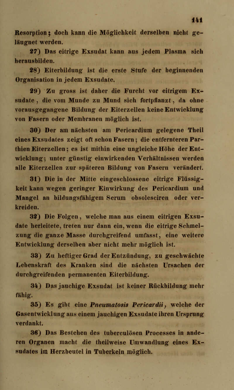 Resorption 5 doch kann die Möglichkeit derselben nicht ge- läugnet werden. 27) Das eitrige Exsudat kann aus jedem Plasma sich herausbilden. 28) Eiterbildung ist die erste Stufe der beginnenden Organisation in jedem Exsudate. 29) Zu gross ist daher die Furcht vor eitrigem Ex- sudate , die vom Munde zu Mund sich fortpflanzt, da ohne vorausgegangene Bildung* der Eiterzellen keine Entwicklung von Fasern oder Membranen möglich ist. 30) Der am nächsten am Pericardium gelegene Theil eines Exsudates zeigt oft schon Fasern; die entfernteren Par- thien Eiterzellen; es ist mithin eine ungleiche Höhe der Ent- wicklung; unter günstig einwirkenden Verhältnissen werden alle Eiterzellen zur späteren Bildung von Fasern verändert. 31) Die in der Mitte eingeschlossene eitrige Flüssig- keit kann wegen geringer Einwirkung des Pericardium und Mangel an bildungsfähigem Serum obsolesciren oder ver- kreiden. 32) Die Folgen, welche man aus einem eitrigen Exsu- date herleitete, treten nur dann ein, wenn die eitrige Schmel- zung die ganze Masse durchgreifend umfasst, eine weitere Entwicklung derselben aber nicht mehr möglich ist. 33) Zu heftiger Grad der Entzündung, zu geschwächte Lebenskraft des Kranken sind die nächsten Ursachen der durchgreifenden permanenten Eiterbildung. 34) Das jauchige Exsudat ist keiner Rückbildung mehr fähig. 35) Es gibt eine Pneumatosis Pericardii, welche der Gasentwicklung aus einem jauchigen Exsudate ihren Ursprung verdankt. 3«) Das Bestehen des tuberculösen Processes in ande- ren Organen macht die theilweise Umwandlung eines Ex- sudates im Herzbeutel in Tuberkeln möglich.