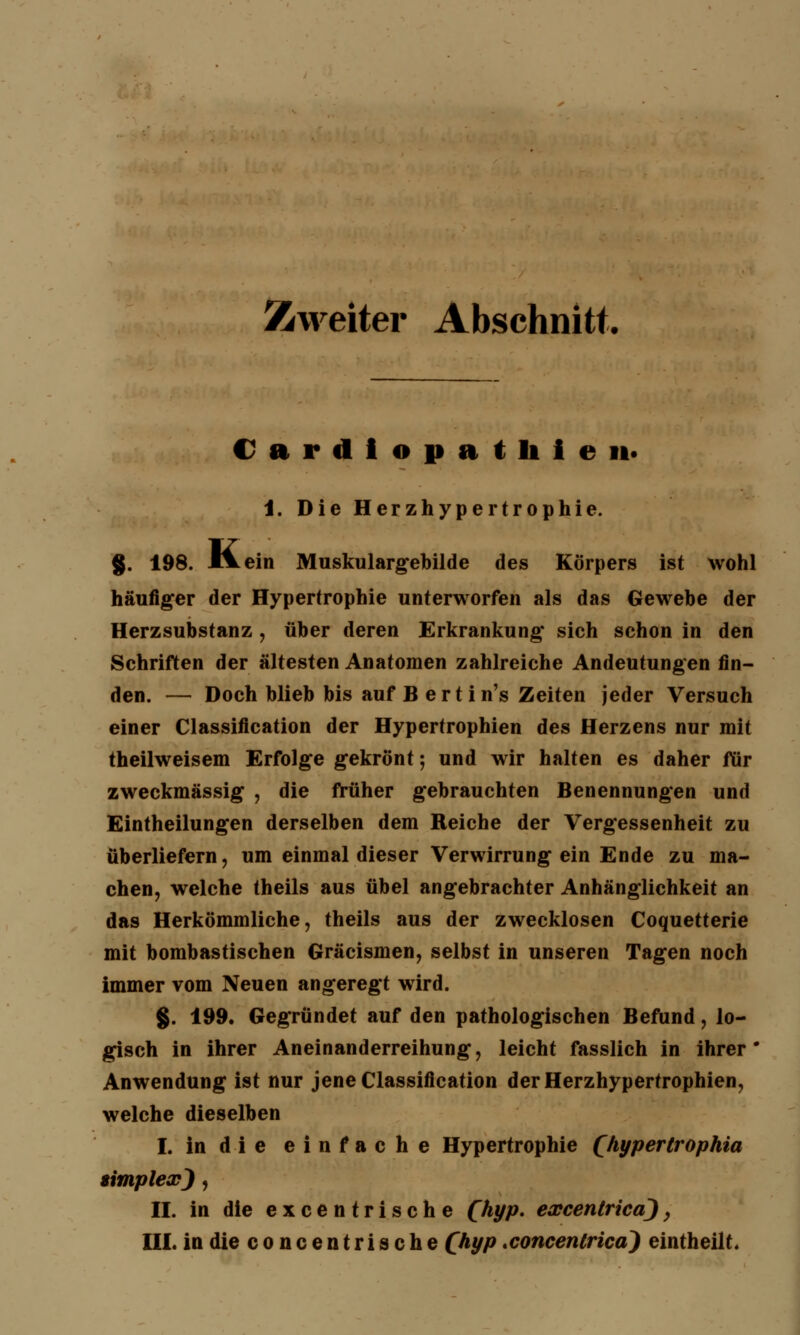 Zweiter Abschnitt, Cardiopathien* 1. Die Herzhypertrophie. g. 198. l^ein Muskulargebilde des Körpers ist wohl häufiger der Hypertrophie unterworfen als das Gewebe der Herzsubstanz , über deren Erkrankung* sich schon in den Schriften der ältesten Anatomen zahlreiche Andeutungen fin- den. — Doch blieb bis auf B ertin's Zeiten jeder Versuch einer Classification der Hypertrophien des Herzens nur mit theilweisem Erfolge gekrönt; und wir halten es daher für zweckmässig , die früher gebrauchten Benennungen und Eintheilungen derselben dem Reiche der Vergessenheit zu überliefern, um einmal dieser Verwirrung ein Ende zu ma- chen, welche theils aus übel angebrachter Anhänglichkeit an das Herkömmliche, theils aus der zwecklosen Coquetterie mit bombastischen Gräcismen, selbst in unseren Tagen noch immer vom Neuen angeregt wird. §. 199. Gegründet auf den pathologischen Befund, lo- gisch in ihrer Aneinanderreihung, leicht fasslich in ihrer* Anwendung ist nur jene Classification der Herzhypertrophien, welche dieselben I. in die einfache Hypertrophie (hyperlrophia simplex), II. in die cxcentrische Qhyp. excentrica), III. indieconcentrische (hyp xoncentrica) eintheilt.