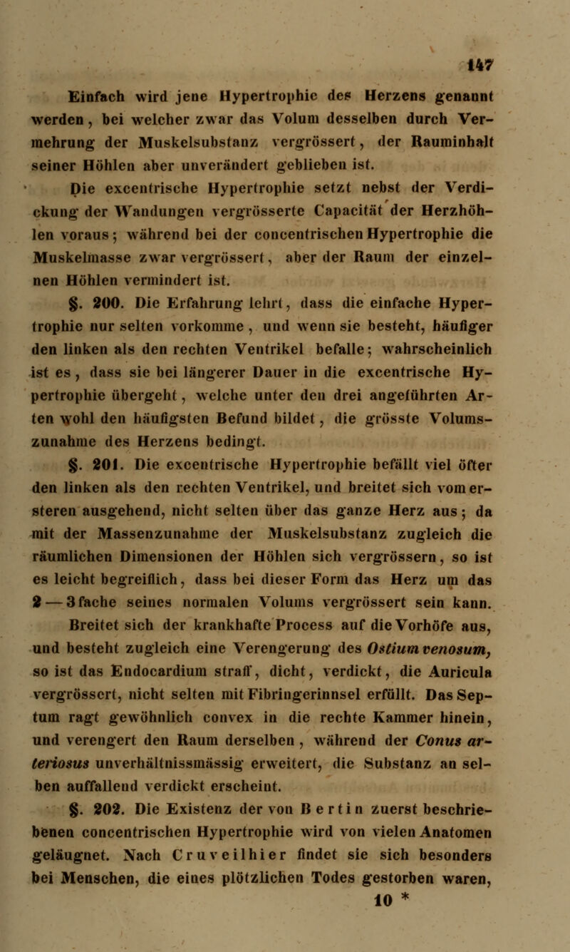 Einfach wird jene Hypertrophie des Herzens genannt werden, bei welcher zwar das Volum desselben durch Ver- mehrung der Muskelsubstanz vergrössert, der Rauminhalt seiner Höhlen aber unverändert geblieben ist. Die excentrische Hypertrophie setzt nebst der Verdi- ckung der Wandungen vergrösserte Capacität der Herzhöh- len voraus; während bei der concentrischenHypertrophie die Muskelmasse zwar vergrössert, aber der Raum der einzel- nen Höhlen vermindert ist. §. 200. Die Erfahrung lehrt, dass die einfache Hyper- trophie nur selten vorkomme , und wenn sie besteht, häufiger den linken als den rechten Ventrikel befalle; wahrscheinlich ist es , dass sie bei längerer Dauer in die excentrische Hy- pertrophie übergeht, welche unter den drei angeführten Ar- ten wohl den häufigsten Befund bildet, die grösste Volums- zunahme des Herzens bedingt. §. 201. Die excentrische Hypertrophie befällt viel öfter den linken als den rechten Ventrikel, und breitet sich vomer- steren ausgehend, nicht selten über das ganze Herz aus; da mit der Massenzunahine der Muskelsubstanz zugleich die räumlichen Dimensionen der Höhlen sich vergrössern, so ist es leicht begreiflich, dass bei dieser Form das Herz um das 2 — 3 fache seines normalen Volums vergrössert sein kann. Breitet sich der krankhafte Process auf die Vorhöfe aus, und besteht zugleich eine Verengerung des Ostiumvenosum, so ist das Endocardium straff, dicht, verdickt, die Auricula vergrössert, nicht selten mit Fibringerinnsel erfüllt. Das Sep- tum ragt gewöhnlich convex in die rechte Kammer hinein, und verengert den Raum derselben, während der Conus ar- teriosus unverhältnissmässig erweitert, die Substanz an sel- ben auffallend verdickt erscheint. §. 202. Die Existenz der von Bertin zuerst beschrie- benen concentrischen Hypertrophie wird von vielen Anatomen geläugnet. Nach Cruveilhier findet sie sich besonders bei Menschen, die eines plötzlichen Todes gestorben waren, 10 *