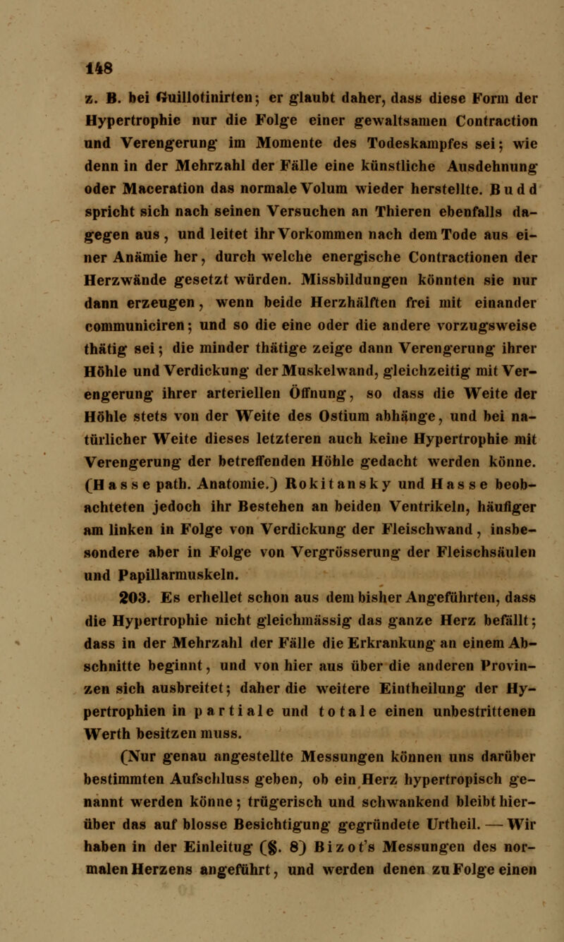 z. B. bei ftuillotinirten; er glaubt daher, dass diese Form der Hypertrophie nur die Folge einer gewaltsamen Contraction und Verengerung im Momente des Todeskampfes sei; wie denn in der Mehrzahl der Fälle eine künstliche Ausdehnung oder Maceration das normale Volum wieder herstellte. B u d d spricht sich nach seinen Versuchen an Thieren ebenfalls da- gegen aus j und leitet ihr Vorkommen nach dem Tode aus ei- ner Anämie her , durch welche energische Contractionen der Herzwände gesetzt würden. Missbildungen könnten sie nur dann erzeugen, wenn beide Herzhälften frei mit einander communiciren; und so die eine oder die andere vorzugsweise thätig sei; die minder thätige zeige dann Verengerung ihrer Höhle und Verdickung der Muskelwand, gleichzeitig mit Ver- engerung ihrer arteriellen Öffnung, so dass die Weite der Höhle stets von der Weite des Ostium abhänge, und bei na- türlicher Weite dieses letzteren auch keine Hypertrophie mit Verengerung der betreffenden Höhle gedacht werden könne. (Hasse path. Anatomie.) Rokitansky und Hasse beob- achteten jedoch ihr Bestehen an beiden Ventrikeln, häufiger am linken in Folge von Verdickung der Fleischwand, insbe- sondere aber in Folge von Vergrösserung der Fleischsäulen und Papillarmuskeln. 203. Es erhellet schon aus dem bisher Angeführten, dass die Hypertrophie nicht gleichmässig das ganze Herz befallt; dass in der Mehrzahl der Fälle die Erkrankung an einem Ab- schnitte beginnt, und von hier aus über die anderen Provin- zen sich ausbreitet; daher die weitere Eintheilung der Hy- pertrophien in partiale und totale einen unbestrittenen Werth besitzen muss. (Nur genau angestellte Messungen können uns darüber bestimmten Aufschluss geben, ob ein Herz hypertropisch ge- nannt werden könne; trügerisch und schwankend bleibt hier- über das auf blosse Besichtigung gegründete Urtheil. — Wir haben in der Einleitug (§. 8) Bizot's Messungen des nor- malen Herzens angeführt, und werden denen zu Folge einen