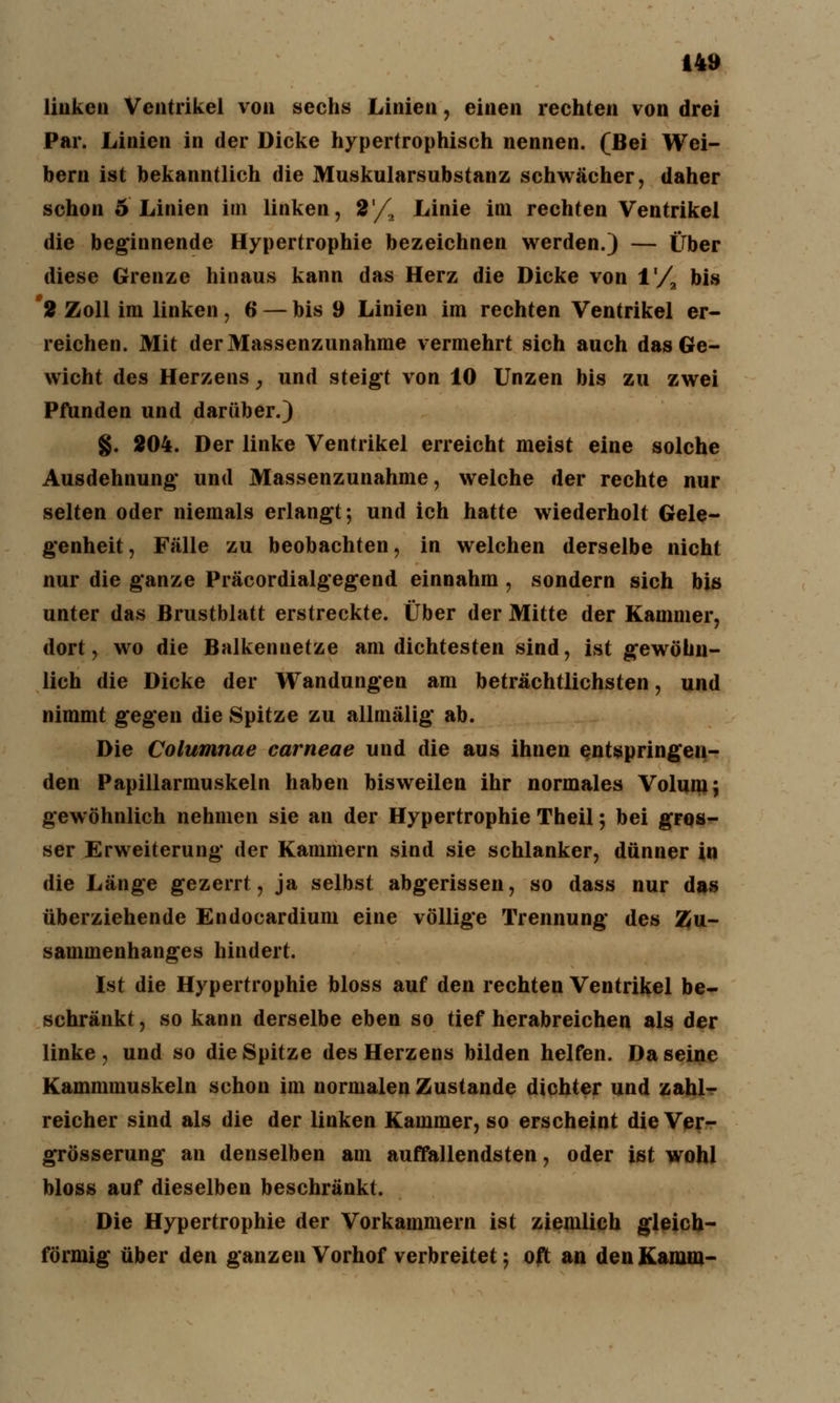 linken Ventrikel von sechs Linien, einen rechten von drei Par. Linien in der Dicke hypertrophisch nennen. (Bei Wei- bern ist bekanntlich die Muskularsubstanz schwächer, daher schon 5 Linien im linken, 2'/2 Linie im rechten Ventrikel die beginnende Hypertrophie bezeichnen werden.) — Über diese Grenze hinaus kann das Herz die Dicke von l'/a bis 2 Zoll im linken , 6 — bis 9 Linien im rechten Ventrikel er- reichen. Mit der Massenzunahme vermehrt sich auch das Ge- wicht des Herzens, und steigt von 10 Unzen bis zu zwei Pfunden und darüber.) §. 204. Der linke Ventrikel erreicht meist eine solche Ausdehnung' und Massenzunahme, welche der rechte nur selten oder niemals erlangt; und ich hatte wiederholt Gele- genheit, Fälle zu beobachten, in welchen derselbe nicht nur die ganze Präcordialgegend einnahm , sondern sich bis unter das Brustblatt erstreckte. Über der Mitte der Kammer, dort, wo die Balkennetze am dichtesten sind, ist gewöhn- lich die Dicke der Wandungen am beträchtlichsten, und nimmt gegen die Spitze zu allmälig ab. Die Columnae carneae und die aus ihnen entspringen- den Papillarmuskeln haben bisweilen ihr normales Volum; gewöhnlich nehmen sie an der Hypertrophie Theil; bei gros- ser Erweiterung der Kammern sind sie schlanker, dünner in die Länge gezerrt, ja selbst abgerissen, so dass nur das überziehende Endocardium eine völlige Trennung des Zu- sammenhanges hindert. Ist die Hypertrophie bloss auf den rechten Ventrikel be- schränkt , so kann derselbe eben so tief herabreichen als der linke , und so die Spitze des Herzens bilden helfen. Da seine Kammmuskeln schon im normalen Zustande dichter und zahl- reicher sind als die der linken Kammer, so erscheint die Ver- grösserung an denselben am auffallendsten, oder ist wohl bloss auf dieselben beschränkt. Die Hypertrophie der Vorkammern ist ziemlich gleich- förmig über den ganzen Vorhof verbreitet; oft an den Kamm-