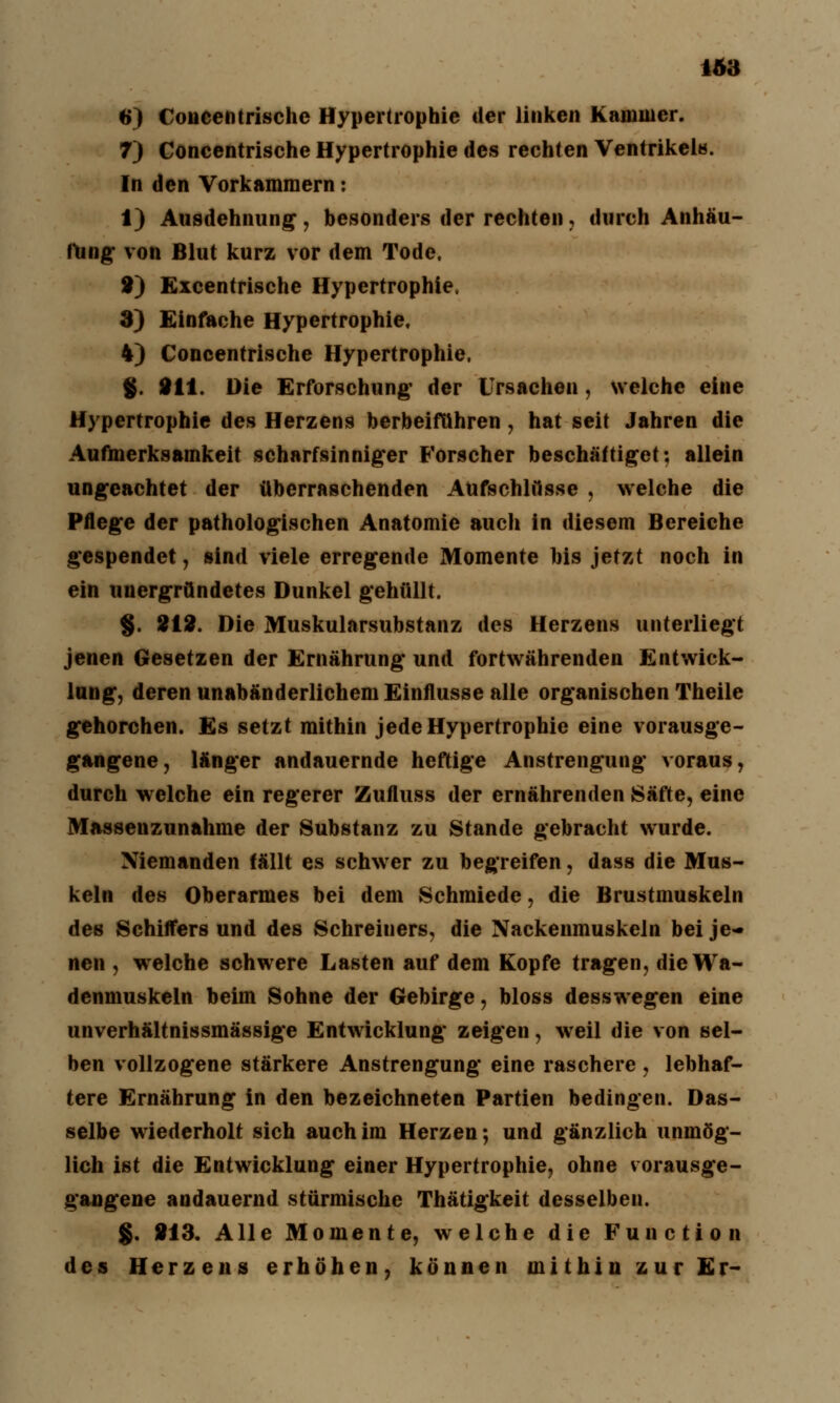 1Ä3 6) Coiicentrischc Hypertrophie der linken Kammer. 7) Concentrische Hypertrophie des rechten Ventrikels. In den Vorkammern: 1) Ausdehnung, besonders der rechten, durch Anhäu- fung von Blut kurz vor dem Tode. 2) Excentrische Hypertrophie, 3) Einfache Hypertrophie, 4) Concentrische Hypertrophie. §. 211. Die Erforschung* der Ursachen, welche eine Hypertrophie des Herzens herbeiführen, hat seit Jahren die Aufmerksamkeit scharfsinniger Forscher beschäftiget; allein ungeachtet der überraschenden Aufschlüsse , welche die Pflege der pathologischen Anatomie auch in diesem Bereiche gespendet, sind viele erregende Momente bis jetzt noch in ein unergründetes Dunkel gehüllt. g. 212. Die Muskularsubstanz des Herzens unterliegt jenen Gesetzen der Ernährung und fortwährenden Entwick- lung, deren unabänderlichem Einflüsse alle organischen Theile gehorchen. Es setzt mithin jede Hypertrophie eine vorausge- gangene, länger andauernde heftige Anstrengung voraus, durch welche ein regerer Zufluss der ernährenden Säfte, eine Massenzunahme der Substanz zu Stande gebracht wurde. Niemanden fällt es schwer zu begreifen, dass die Mus- keln des Oberarmes bei dem Schmiede, die Brustmuskeln des Schiffers und des Schreiners, die Nackenmuskeln bei je- nen , wrelche schwere Lasten auf dem Kopfe tragen, die Wa- denmuskeln beim Sohne der Gebirge, bloss desswegen eine unverhältnissmässige Entwicklung zeigen, weil die von sel- ben vollzogene stärkere Anstrengung eine raschere , lebhaf- tere Ernährung in den bezeichneten Partien bedingen. Das- selbe wiederholt sich auch im Herzen; und gänzlich unmög- lich ist die Entwicklung einer Hypertrophie, ohne vorausge- gangene andauernd stürmische Thätigkeit desselben. §. 813. Alle Momente, welche die Function des Herzens erhöhen, können mithin zur Er-