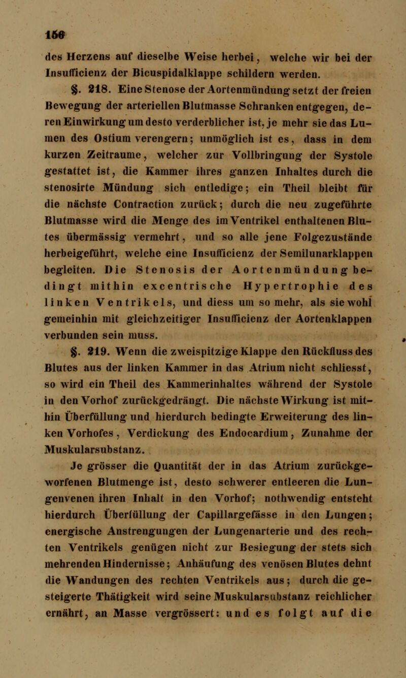 des Herzens auf dieselbe Weise herbei, welche wir bei der Insufficienz der Bicuspidalklappe schildern werden. §. 218. Eine Stenose der Aortenmündung setzt der freien Bewegung* der arteriellen Blutmasse Schranken entgegen, de- ren Einwirkung um desto verderblicher ist, je mehr sie das Lu- men des Ostium verengern; unmöglich ist es, dass in dem kurzen Zeiträume, welcher zur Vollbringung der Systole gestattet ist, die Kammer ihres ganzen Inhaltes durch die stenosirte Mündung sich entledige; ein Theil bleibt für die nächste Contraction zurück-, durch die neu zugeführte Blutmasse wird die Menge des im Ventrikel enthaltenen Blu- tes übermässig vermehrt, und so alle jene Folgezu&tände herbeigeführt, welche eine Insufficienz der Semilunarklappen begleiten. Die Stenosis der Aortenmündung be- dingt mithin excentrische Hypertrophie des linken Ventrikels, und diess um so mehr, als sie wohl gemeinhin mit gleichzeitiger Insufficienz der Aortenklappen verbunden sein muss. §. 219. Wenn die zweispitzige Klappe den Rückfluss des Blutes aus der linken Kammer in das Atrium nicht schliesst, so wird ein Theil des Kammerinhaltes während der Systole in den Vorhof zurückgedrängt. Die nächste Wirkung ist mit- hin Überfüllung und hierdurch bedingte Erweiterung des lin- ken Vorhofes, Verdickung des Endocardium, Zunahme der Muskularsubstanz. Je grösser die Quantität der in das Atrium zurückge- worfenen Blutmenge ist, desto schwerer entleeren die Lun- genvenen ihren Inhalt in den Vorhof; nothwendig entsteht hierdurch Überfüllung der Capillargefässe in den Lungen; energische Anstrengungen der Lungenarterie und des rech- ten Ventrikels genügen nicht zur Besiegung der stets sich mehrenden Hindernisse; Anhäufung des venösen Blutes dehnt die Wandungen des rechten Ventrikels aus; durch die ge- steigerte Thätigkeit wird seine Muskularsubstanz reichlicher ernährt? an Masse vergrössert: und es folgt auf die