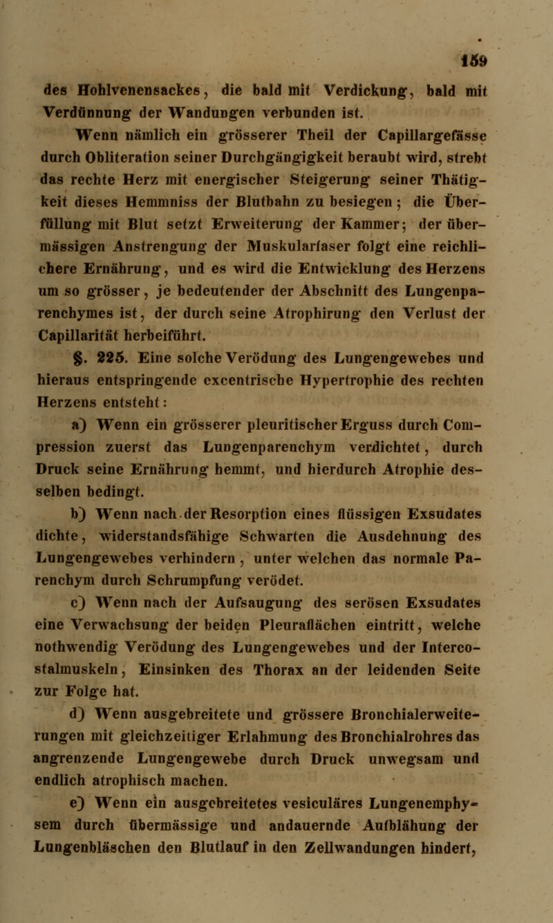 des Hohlvenensackes, die bald mit Verdickung, bald mit Verdünnung der Wandungen verbunden ist. Wenn nämlich ein grösserer Theil der Capillargefässe durch Obliteration seiner Durchgängigkeit beraubt wird, strebt das rechte Herz mit energischer Steigerung seiner Thätig- keit dieses Hemmniss der Blutbahn zu besiegen; die Über- füllung mit Blut setzt Erweiterung der Kammer; der über- mässigen Anstrengung der Muskularfaser folgt eine reichli- chere Ernährung, und es wird die Entwicklung des Herzens um so grösser, je bedeutender der Abschnitt des Lungenpa- renchymes ist, der durch seine Atrophirung den Verlust der Capillarität herbeiführt. §. 225. Eine solche Verödung des Lungengewebes und hieraus entspringende excentrische Hypertrophie des rechten Herzens entsteht: a) Wenn ein grösserer pleuritischerErguss durch Com- pression zuerst das Lungenparenchym verdichtet, durch Druck seine Ernährung hemmt, und hierdurch Atrophie des- selben bedingt. b) Wenn nach der Resorption eines flüssigen Exsudates dichte, widerstandsfähige Schwarten die Ausdehnung des Lungengewebes verhindern , unter welchen das normale Pa- renehym durch Schrumpfung verödet. c) Wenn nach der Aufsaugung des serösen Exsudates eine Verwachsung der beiden Pleuraflächen eintritt, welche nothwendig Verödung des Lungengewebes und der Interco- stalmuskeln, Einsinken des Thorax an der leidenden Seite zur Folge hat. d) Wenn ausgebreitete und grössere Bronchialerweite- rungen mit gleichzeitiger Erlahmung des Bronchialrohres das angrenzende Lungengewebe durch Druck unwegsam und endlich atrophisch machen. e) Wenn ein ausgebreitetes vesiculäres Lungenemphy- sem durch übermässige und andauernde Aufblähung der Lungenbläschen den Blutlauf in den Zellwandungen hindert,