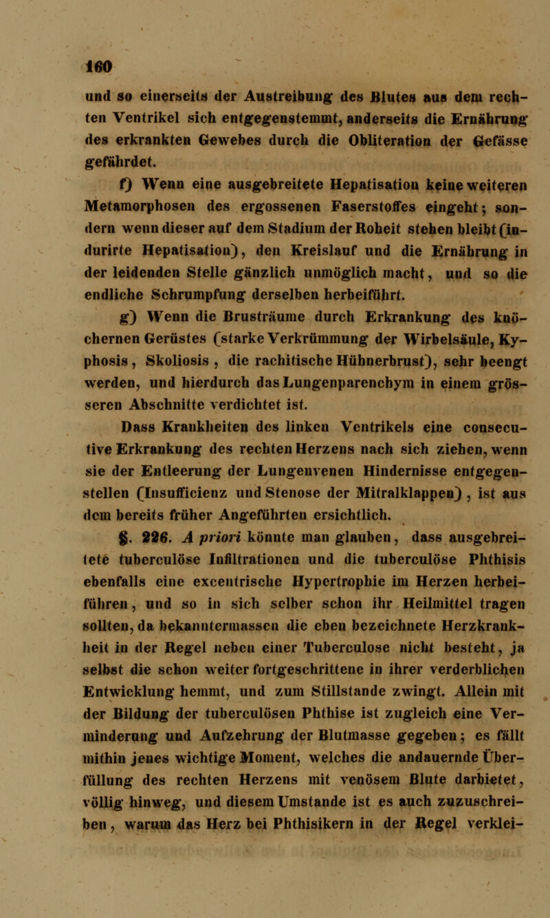 und so einerseits der Austreibung* des Blutes aus dem rech- ten Ventrikel sich entgegenstemmt, anderseits die Ernährung' des erkrankten Gewebes durch die Obliteration der Gefässe gefährdet. f) Wenn eine ausgebreitete Hepatisation keine weiteren Metamorphosen des ergossenen Faserstoffes eingeht; son- dern wenn dieser auf dem Stadium der Roheit stehen bleibt (iu- durirte Hepatisation), den Kreislauf und die Ernährung in der leidenden Stelle gänzlich unmöglich macht, und so die endliche Schrumpfung derselben herbeiführt. g) Wenn die Brusträume durch Erkrankung des knö- chernen Gerüstes (starke Verkrümmung der Wirbelsäule, Ky- phosis, Skoliosis , die rachitische Hühnerbrust), sehr beengt werden, und hierdurch das Lungenparenchym in einem grös- seren Abschnitte verdichtet ist. Dass Krankheiten des linken Ventrikels eine consecu- tive Erkrankung des rechten Herzens nach sich ziehen, wenn sie der Entleerung der Lungenvenen Hindernisse entgegen- stellen (Insufficienz und Stenose der Mitralklappen) , ist aus dem bereits früher Angeführten ersichtlich. §. 226. A priori könnte man glauben, dass ausgebrei- tete tuberculöse Infiltrationen und die tuberculöse Phthisis ebenfalls eine excentrische Hypertrophie im Herzen herbei- führen , und so in sich selber schon ihr Heilmittel tragen sollten, da bekanntermassen die eben bezeichnete Herzkrank- heit in der Regel neben einer Tuberculöse nicht besteht, ja selbst die schon weiter fortgeschrittene in ihrer verderblichen Entwicklung hemmt, und zum Stillstande zwingt. Allein mit der Bildung der tuberculösen Phthise ist zugleich eine Ver- minderung und Aufzehrung der Blutmasse gegeben; es fällt mithin jenes wichtige Moment, welches die andauernde Über- eilung des rechten Herzens mit venösem Blute darbietet, völlig hinweg, und diesem Umstände ist es auch zuzuschrei- ben , warum das Herz bei Phthisikern in der Regel verklei-