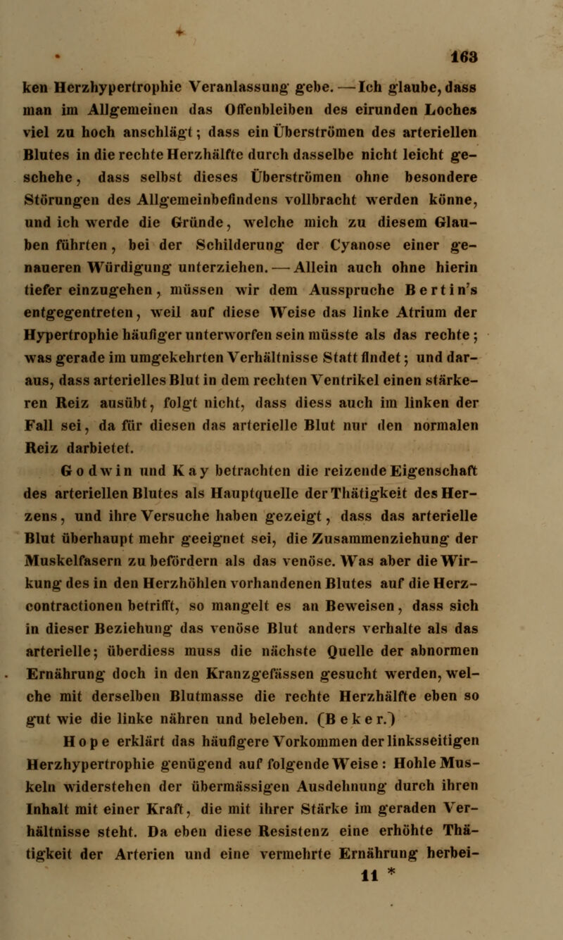 ken Herzhypertrophie Veranlassung1 gebe.—Ich glaube, dass man im Allgemeinen das Offenbleiben des eirunden Loches viel zu hoch anschlägt; dass ein Überströmen des arteriellen Blutes in die rechte Herzhälfte durch dasselbe nicht leicht ge- schehe , dass selbst dieses Überströmen ohne besondere Störungen des Allgemeinbefindens vollbracht werden könne, und ich werde die Gründe, welche mich zu diesem Glau- ben führten, bei der Schilderung der Cyanose einer ge- naueren Würdigung unterziehen.— Allein auch ohne hierin tiefer einzugehen, müssen wir dem Ausspruche Bertin's entgegentreten, weil auf diese Weise das linke Atrium der Hypertrophie häufiger unterworfen sein müsste als das rechte; was gerade im umgekehrten Verhältnisse Statt findet; und dar- aus, dass arterielles Blut in dem rechten Ventrikel einen stärke- ren Reiz ausübt, folgt nicht, dass diess auch im linken der Fall sei, da für diesen das arterielle Blut nur den normalen Reiz darbietet. Godwin und Kay betrachten die reizende Eigenschaft des arteriellen Blutes als Hauptquelle derThätigkeit des Her- zens , und ihre Versuche haben gezeigt, dass das arterielle Blut überhaupt mehr geeignet sei, die Zusammenziehung der Muskelfasern zu befördern als das venöse. Was aber die Wir- kung des in den Herzhöhlen vorhandenen Blutes auf die Herz- contractionen betrifft, so mangelt es an Beweisen, dass sich in dieser Beziehung das venöse Blut anders verhalte als das arterielle; überdiess muss die nächste Quelle der abnormen Ernährung doch in den Kranzgefässen gesucht werden, wel- che mit derselben Blutmasse die rechte Herzhälfte eben so gut wie die linke nähren und beleben. (Beke r.} Hope erklärt das häufigere Vorkommen der linksseitigen Herzhypertrophie genügend auf folgende Weise : Hohle Mus- keln widerstehen der übermässigen Ausdehnung durch ihren Inhalt mit einer Kraft, die mit ihrer Stärke im geraden Ver- hältnisse steht. Da eben diese Resistenz eine erhöhte Thä- tigkeit der Arterien und eine vermehrte Ernährung herbei- 11 *