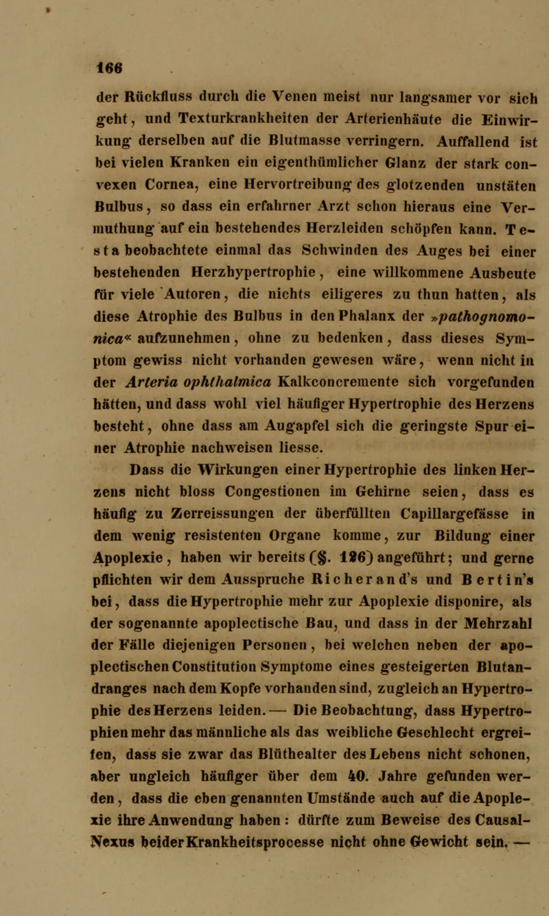 der Rückfluss durch die Venen meist nur langsamer vor sich geht, und Texturkrankheiten der Arterienhäute die Einwir- kung* derselben auf die Blutmasse verringern. Auffallend ist bei vielen Kranken ein eigenthümlicher Glanz der stark con- vexen Cornea, eine Hervortreibung des glotzenden unstäten Bulbus, so dass ein erfahrner Arzt schon hieraus eine Ver- muthung auf ein bestehendes Herzleiden schöpfen kann. Te- st a beobachtete einmal das Schwinden des Auges bei einer bestehenden Herzhypertrophie , eine willkommene Ausbeute für viele Autoren, die nichts eiligeres zu thun hatten, als diese Atrophie des Bulbus in den Phalanx der »pathognomo- nica« aufzunehmen, ohne zu bedenken, dass dieses Sym- ptom gewiss nicht vorhanden gewesen wäre, wenn nicht in der Arieria ophthalmica Kalkconcremente sich vorgefunden hätten, und dass wohl viel häufiger Hypertrophie des Herzens besteht, ohne dass am Augapfel sich die geringste Spur ei- ner Atrophie nachweisen Hesse. Dass die Wirkungen einer Hypertrophie des linken Her- zens nicht bloss Congestionen im Gehirne seien, dass es häufig zu Zerreissungen der überfüllten Capillargefässe in dem wenig resistenten Organe komme, zur Bildung einer Apoplexie, haben wir bereits (§. 126) angeführt; und gerne pflichten wir dem Ausspruche Richerand's und Bertin's bei, dass die Hypertrophie mehr zur Apoplexie disponire, als der sogenannte apoplectische Bau, und dass in der Mehrzahl der Fälle diejenigen Personen, bei welchen neben der apo- plectischen Constitution Symptome eines gesteigerten Blutan- dranges nach dem Kopfe vorhanden sind, zugleich an Hypertro- phie des Herzens leiden.— Die Beobachtung, dass Hypertro- phien mehr das männliche als das weibliche Geschlecht ergrei- fen, dass sie zwar das Blüthealter des Lebens nicht schonen, aber ungleich häufiger über dem 40. Jahre gefunden wer- den , dass die eben genannten Umstände auch auf die Apople- xie ihre Anwendung haben : dürfte zum Beweise des Causal- Nexus beiderKrankheitsprocesse nicht ohne Gewicht sein. —