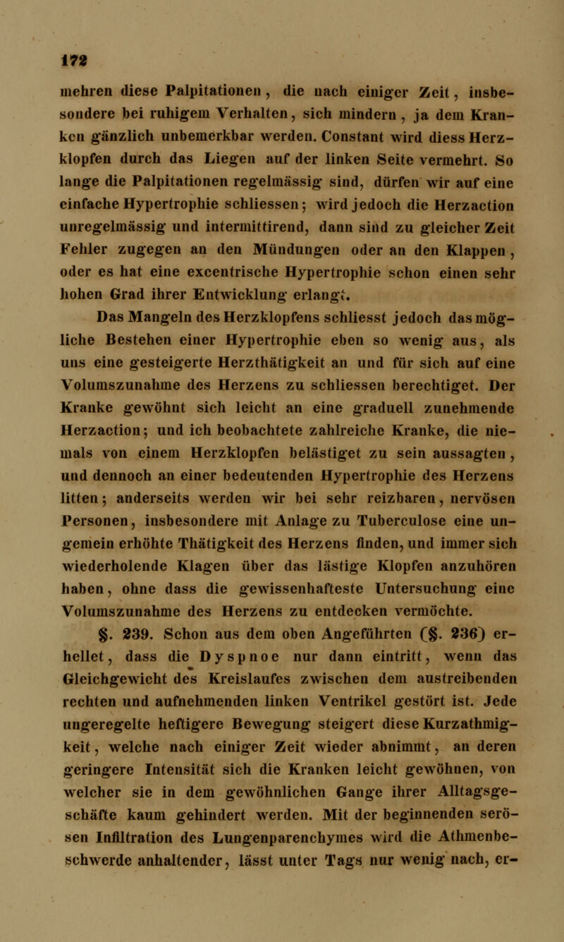 mehren diese Palpitationen, die nach einiger Zeit, insbe- sondere bei ruhigem Verhalten, sich mindern , ja dem Kran- ken gänzlich unbemerkbar werden. Constant wird diess Herz- klopfen durch das Liegen auf der linken Seite vermehrt. So lange die Palpitationen regelmässig sind, dürfen wir auf eine einfache Hypertrophie schliessen; wird jedoch die Herzaction unregelmässig und intermittirend, dann sind zu gleicher Zeit Fehler zugegen an den Mündungen oder an den Klappen , oder es hat eine excentrische Hypertrophie schon einen sehr hohen Grad ihrer Entwicklung erlangt. Das Mangeln des Herzklopfens schliesst jedoch das mög- liche Bestehen einer Hypertrophie eben so wenig aus, als uns eine gesteigerte Herzthätigkeit an und für sich auf eine Volumszunahme des Herzens zu schliessen berechtiget. Der Kranke gewöhnt sich leicht an eine graduell zunehmende Herzaction; und ich beobachtete zahlreiche Kranke, die nie- mals von einem Herzklopfen belästiget zu sein aussagten , und dennoch an einer bedeutenden Hypertrophie des Herzens litten; anderseits werden wir bei sehr reizbaren, nervösen Personen, insbesondere mit Anlage zu Tuberculose eine un- gemein erhöhte Thätigkeit des Herzens finden, und immer sich wiederholende Klagen über das lästige Klopfen anzuhören haben, ohne dass die gewissenhafteste Untersuchung eine Volumszunahme des Herzens zu entdecken vermöchte. §. 239. Schon aus dem oben Angeführten (§. 236) er- hellet, dass die Dyspnoe nur dann eintritt, wenn das Gleichgewicht des Kreislaufes zwischen dem austreibenden rechten und aufnehmenden linken Ventrikel gestört ist. Jede ungeregelte heftigere Bewegung steigert diese Kurzathmig- keit, welche nach einiger Zeit wieder abnimmt, an deren geringere Intensität sich die Kranken leicht gewöhnen, von welcher sie in dem gewöhnlichen Gange ihrer Alltagsge- schäfte kaum gehindert werden. Mit der beginnenden serö- sen Infiltration des Lungenparenchymes wird die Athmenbe- schwerde anhaltender, lässt unter Tags nur wenig nach, er-