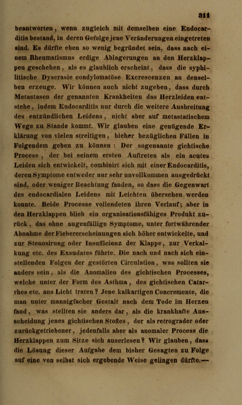 beantworten, wenn zugleich mit demselben eine Endocar- ditis bestand, in deren Gefolge jene Veränderungen eingetreten sind. Es dürfte eben so wenig begründet sein, dass nach ei- nem Rheumatismus erdige Ablagerungen an den Herzklap- pen geschehen, als es glaublich erscheint, dass die syphi- litische Dyscrasie condylomatöse Excrescenzen an densel- ben erzeuge. Wir können auch nicht zugeben, dass durch Metastasen der genannten Krankheiten das Herzleiden ent- stehe, indem Endocarditis nur durch die weitere Ausbreitung des entzündlichen Leidens, nicht aber auf metastatischem Wege zu Stande kommt. Wir glauben eine genügende Er- klärung von vielen streitigen, hieher bezüglichen Fällen in Folgendem geben zu können : Der sogenannte gichtische Process , der bei seinem ersten Auftreten als ein acutes Leiden sich entwickelt, combinirt sich mit einer Endocarditis, deren Symptome entweder nur sehr unvollkommen ausgedrückt sind, oder weniger Beachtung fanden, so dass die Gegenwart des endocardialen Leidens mit Leichten übersehen werden konnte. Beide Processe vollendeten ihren Verlauf; aber in den Herzklappen blieb ein organisationsfähiges Produkt zu- rück , das ohne augenfällige Symptome, unter fortwährender Abnahme der Fiebererscheinungen sich höher entwickelte, und zur Stenosirung oder Insufficienz der Klappe, zur Verkal- kung etc. des Exsudates führte. Die nach und nach sich ein- stellenden Folgen der gestörten Circulation, was sollten sie anders sein, als die Anomalien des gichtischen Processen, welche unter der Form des Asthma, des gichtischen Catar- rhes etc. ans Licht traten ? Jene kalkartigen Concremente, die man unter mannigfacher Gestalt nach dem Tode im Herzen fand, was stellten sie anders dar, als die krankhafte Aus- scheidung jenes gichtischen Stoffes , der als retrograder oder zurückgetriebener, jedenfalls aber als anomaler Process die Herzklappen zum Sitze sich auserlesen? Wir glauben, dass die Lösung dieser Aufgabe dem bisher Gesagten zu Folge auf eine von selbst sich ergebende Weise gelingen dürfte.—