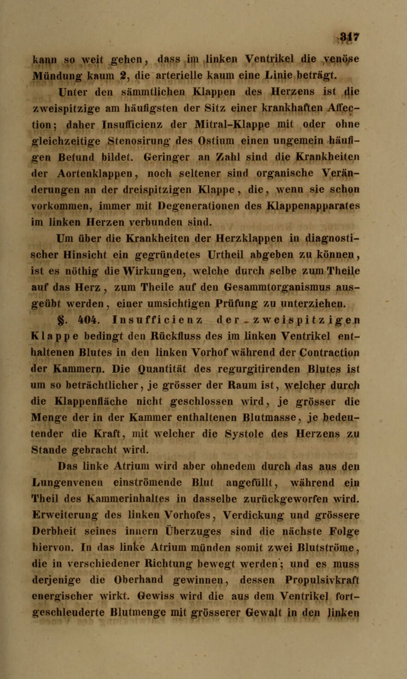 31? kann so weit gehen, dass im linken Ventrikel die v enöse Mündung kaum 2, die arterielle kaum eine Linie beträgt. Unter den sämmtlichen Klappen des Herzens ist die zweispitzige am häufigsten der Sitz einer krankhaften Affec- tion; daher Insufficienz der Mitral-Klappe mit oder ohne gleichzeitige Stenosirung des Ostium einen ungemein häufi- gen Befund bildet. Geringer an Zahl sind die Krankheiten der Aortenklappen, noch seltener sind organische Verän- derungen an der dreispitzigen Klappe, die, wenn sie schon vorkommen, immer mit Degenerationen des Klappenapparates im linken Herzen verbunden sind. Um über die Krankheiten der Herzklappen in diagnosti- scher Hinsicht ein gegründetes Urtheil abgeben zu können, ist es nöthig die Wirkungen, welche durch selbe zumTheile auf das Herz , zum Theile auf den Gesammtorganismus aus- geübt werden, einer umsichtigen Prüfung zu unterziehen. §. 404. Insufficienz der -zweispitzigen Klappe bedingt den Rückfluss des im linken Ventrikel ent- haltenen Blutes in den linken Vorhof während der Contraction der Kammern. Die Quantität des regurgitirenden Blutes ist um so beträchtlicher, je grösser der Raum ist, welcher durch die Klappenfläche nicht geschlossen wird, je grösser die Menge der in der Kammer enthaltenen Blutmasse, je bedeu- tender die Kraft, mit welcher die Systole des Herzens zu Stande gebracht wird. Das linke Atrium wird aber ohnedem durch das aus den Lungenvenen einströmende Blut angefüllt, während ein Theil des Kammerinhaltes in dasselbe zurückgeworfen wird. Erweiterung des linken Vorhofes, Verdickung und grössere Derbheit seines innern Überzuges sind die nächste Folge hiervon. In das linke Atrium münden somit zwei Blutströme, die in verschiedener Richtung bewegt werden; und es muss derjenige die Oberhand gewinnen, dessen Propulsivkraft energischer wirkt. Gewiss wird die aus dem Ventrikel fort- geschleuderte Blutmenge mit grösserer Gewalt in den linken