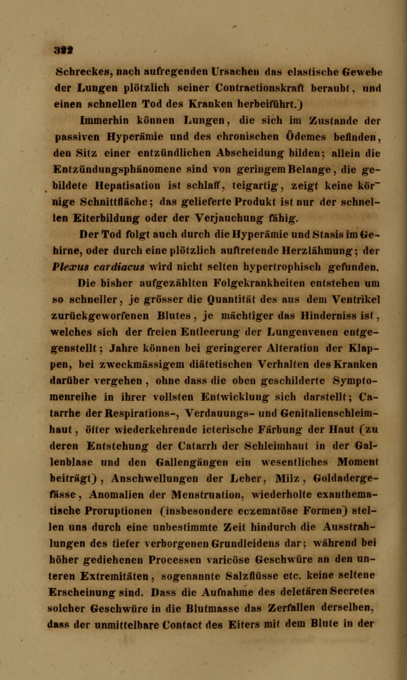 3** Schrecke», nach aufregenden Ursachen das elastische Gewebe der Lungen plötzlich seiner Contractionskraft beraubt, und einen schnellen Tod des Kranken herbeiführt.) Immerhin können Lungen, die sich im Zustande der passiven Hyperämie und des chronischen Ödemes befinden, den Sitz einer entzündlichen Abscheidung bilden; allein die Entzündungsphänomene sind von geringem Belange, die ge- bildete Hepatisation ist schlaff, teigartig, zeigt keine kör nige Schnittfläche; das gelieferte Produkt ist nur der schnel- len Eiterbildung oder der Verjauchung fähig. Der Tod folgt auch durch die Hyperämie und Stasis im Ge- hirne, oder durch eine plötzlich auftretende Herzlähmung; der Plexus cardiacus wird nicht selten hypertrophisch gefunden. Die bisher aufgezählten Folgekrankheiten entstehen um so schneller, je grösser die Quantität des aus dem Ventrikel zurückgeworfenen Blutes , je mächtiger das Hinderniss ist, welches sich der freien Entleerung der Lungenvenen entge- genstellt ; Jahre können bei geringerer Alteration der Klap- pen, bei zweckmässigem diätetischen Verhalten des Kranken darüber vergehen , ohne dass die oben geschilderte Sympto- raenreihe in ihrer vollsten Entwicklung sich darstellt; Ca- tarrhe derRespirations-, Verdauungs-und Genitalienschleim- haut , öfter wiederkehrende icterische Färbung der Haut (zu deren Entstehung der Catarrh der Schleimhaut in der Gal- lenblase und den Gallengängen ein wesentliches Moment beiträgt), Anschwellungen der Leber, Milz, Goldaderge- fässe, Anomalien der Menstruation, wiederholte exanthema- tische Proruptionen (insbesondere eczematöse Formen) stel- len uns durch eine unbestimmte Zeit hindurch die Ausstrah- lungen des tiefer verborgenen Grundleidens dar; während bei höher gediehenen Processen varicöse Geschwüre an den un- teren Extremitäten, sogenannte Salzflüsse etc. keine seltene Erscheinung sind. Dass die Aufnahme des deletären Secretes solcher Geschwüre in die Blutmasse das Zerfallen derselben, dass der unmittelbare Contact des Eiters mit dem Blute in der