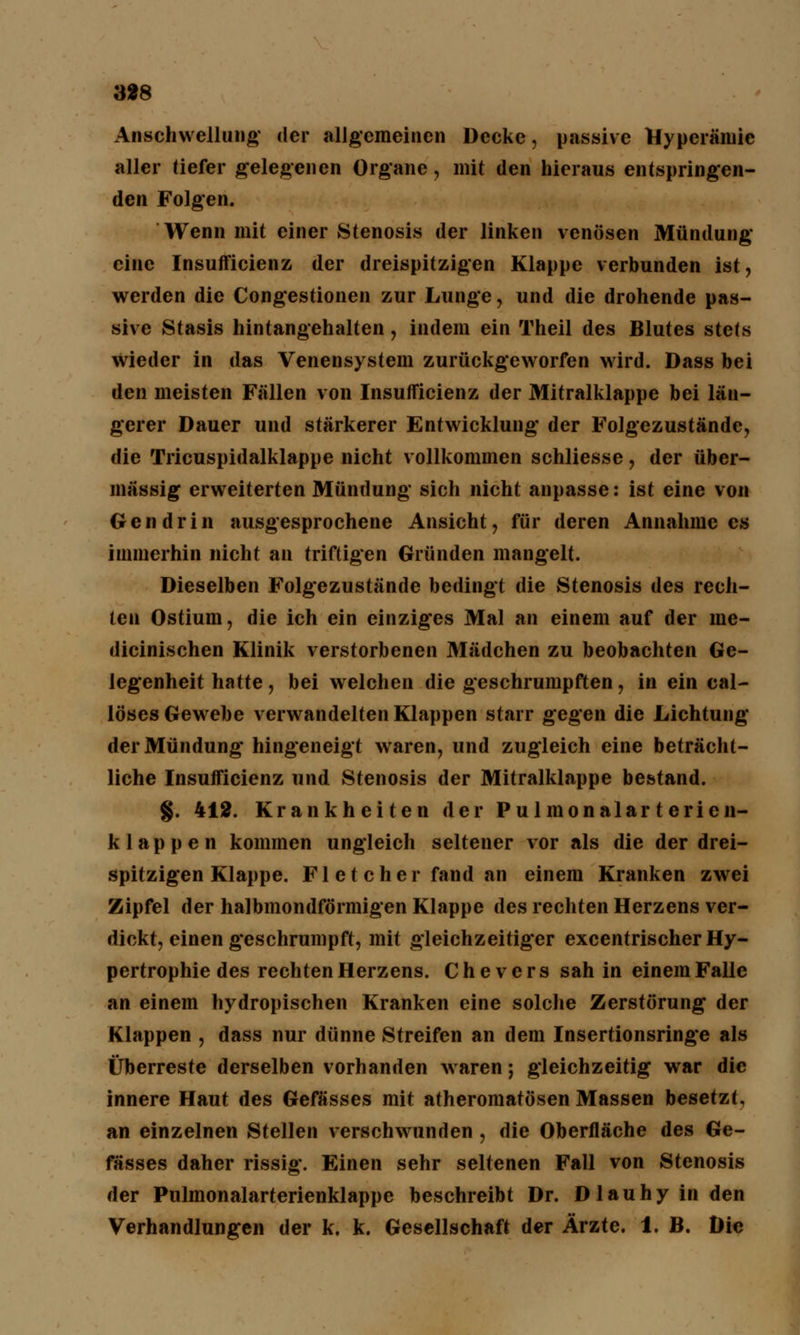 3*8 Anschwellung* der allgemeinen Decke, passive Hyperämie aller tiefer gelegenen Organe, mit den hieraus entspringen- den Folgen. Wenn mit einer Stenosis der linken venösen Mündung eine Insufficienz der dreispitzigen Klappe verbunden ist, werden die Congestionen zur Lunge, und die drohende pas- sive Stasis hintangehalten, indem ein Theil des Blutes stets Wieder in das Venensystem zurückgeworfen wird. Dass bei den meisten Fällen von Insufficienz der Mitralklappe bei län- gerer Dauer und stärkerer Entwicklung der Folgezustände, die Tricuspidalklappe nicht vollkommen schliesse, der über- mässig erweiterten Mündung sich nicht anpasse: ist eine von Gen drin ausgesprochene Ansicht, für deren Annahme es immerhin nicht an triftigen Gründen mangelt. Dieselben Folgezustände bedingt die Stenosis des rech- ten Ostium, die ich ein einziges Mal an einem auf der me- dicinischen Klinik verstorbenen Mädchen zu beobachten Ge- legenheit hatte, bei welchen die geschrumpften, in ein cal- löses Gewebe verwandelten Klappen starr gegen die Lichtung der Mündung hingeneigt waren, und zugleich eine beträcht- liche Insufficienz und Stenosis der Mitralklappe bestand. §. 412. Krankheiten der Pulmonalartericn- klappen kommen ungleich seltener vor als die der drei- spitzigen Klappe. F1 e t c h e r fand an einem Kranken zwei Zipfel der halbmondförmigen Klappe des rechten Herzens ver- dickt, einen geschrumpft, mit gleichzeitiger excentrischer Hy- pertrophie des rechten Herzens. Chevers sah in einem Falle an einem hydropischen Kranken eine solche Zerstörung der Klappen , dass nur dünne Streifen an dem Insertionsringe als Überreste derselben vorhanden waren; gleichzeitig war die innere Haut des Gefässes mit atheromatösen Massen besetzt, an einzelnen Stellen verschwunden, die Oberfläche des Ge- fässes daher rissig. Einen sehr seltenen Fall von Stenosis der Pulmonalarterienklappe beschreibt Dr. Dlauhyinden Verhandlungen der k. k. Gesellschaft der Ärzte. 1. B. Die