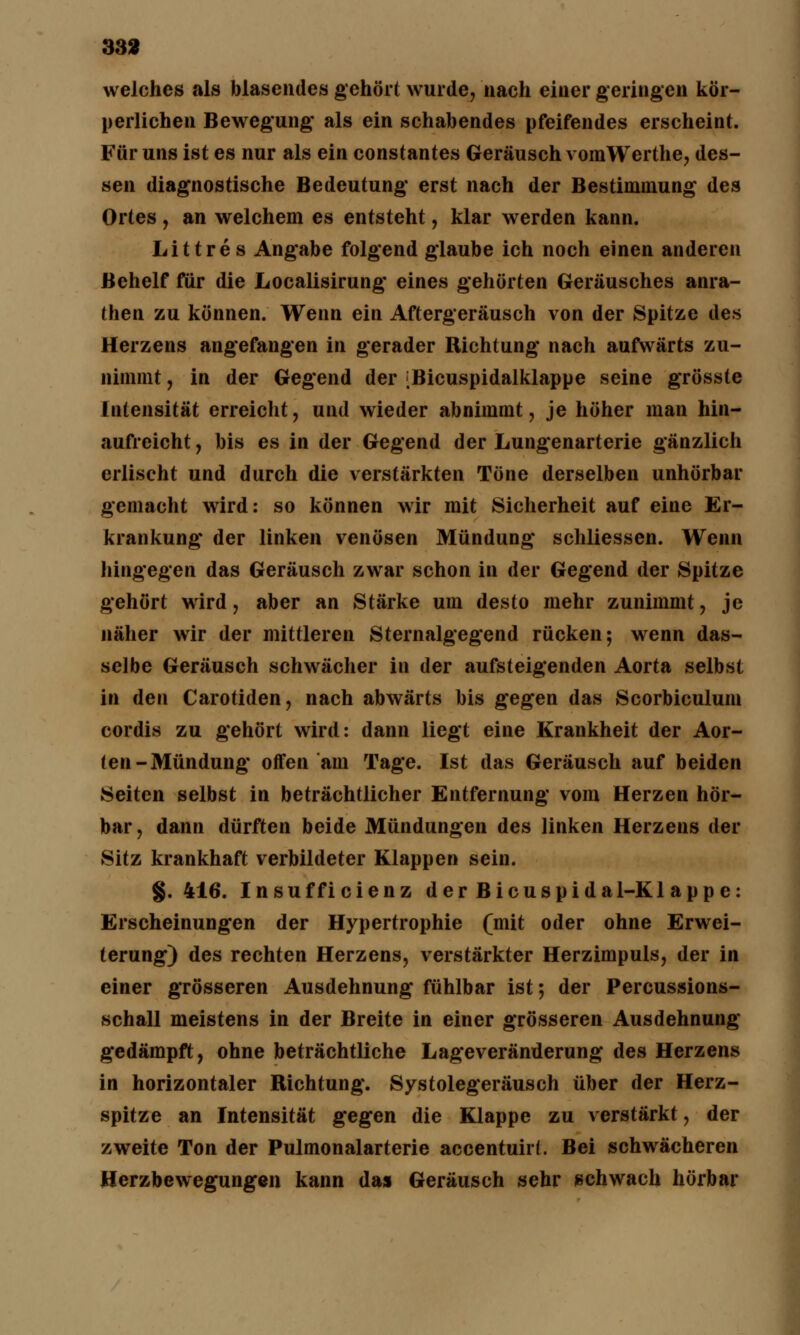 33» welches als blasendes gehört wurde, nach einer geringen kör- perlichen Bewegung* als ein schabendes pfeifendes erscheint. Für uns ist es nur als ein constantes Geräusch vomWerthe, des- sen diagnostische Bedeutung* erst nach der Bestimmung des Ortes, an welchem es entsteht, klar werden kann. Littres Angabe folgend glaube ich noch einen anderen Behelf für die Localisirung* eines gehörten Geräusches anra- then zu können. Wenn ein Aftergeräusch von der Spitze des Herzens angefangen in gerader Richtung nach aufwärts zu- nimmt , in der Gegend der [Bicuspidalklappe seine grösste Intensität erreicht, und wieder abnimmt, je höher man hin- aufreicht, bis es in der Gegend der Lungenarterie gänzlich erlischt und durch die verstärkten Töne derselben unhörbar gemacht wird: so können wir mit Sicherheit auf eine Er- krankung* der linken venösen Mündung* schliessen. Wenn hingegen das Geräusch zwar schon in der Gegend der Spitze gehört wird, aber an Stärke um desto mehr zunimmt, je näher wir der mittleren Sternalgegend rücken; wenn das- selbe Geräusch schwächer in der aufsteigenden Aorta selbst in den Carotiden, nach abwärts bis gegen das Scorbiculum cordis zu gehört wird: dann liegt eine Krankheit der Aor- ten-Mündung* offen am Tage. Ist das Geräusch auf beiden Seiten selbst in beträchtlicher Entfernung vom Herzen hör- bar, dann dürften beide Mündungen des linken Herzens der Sitz krankhaft verbildeter Klappen sein. §. 416. Insufficienz der Bicuspidal-Kl app e: Erscheinungen der Hypertrophie (mit oder ohne Erwei- terung) des rechten Herzens, verstärkter Herzimpuls, der in einer grösseren Ausdehnung fühlbar ist; der Percussions- schall meistens in der Breite in einer grösseren Ausdehnung gedämpft, ohne beträchtliche Lageveränderung des Herzens in horizontaler Richtung*. Systolegeräusch über der Herz- spitze an Intensität gegen die Klappe zu verstärkt, der zweite Ton der Pulmonalarterie accentuirL Bei schwächeren Herzbewegungen kann das Geräusch sehr schwach hörbar