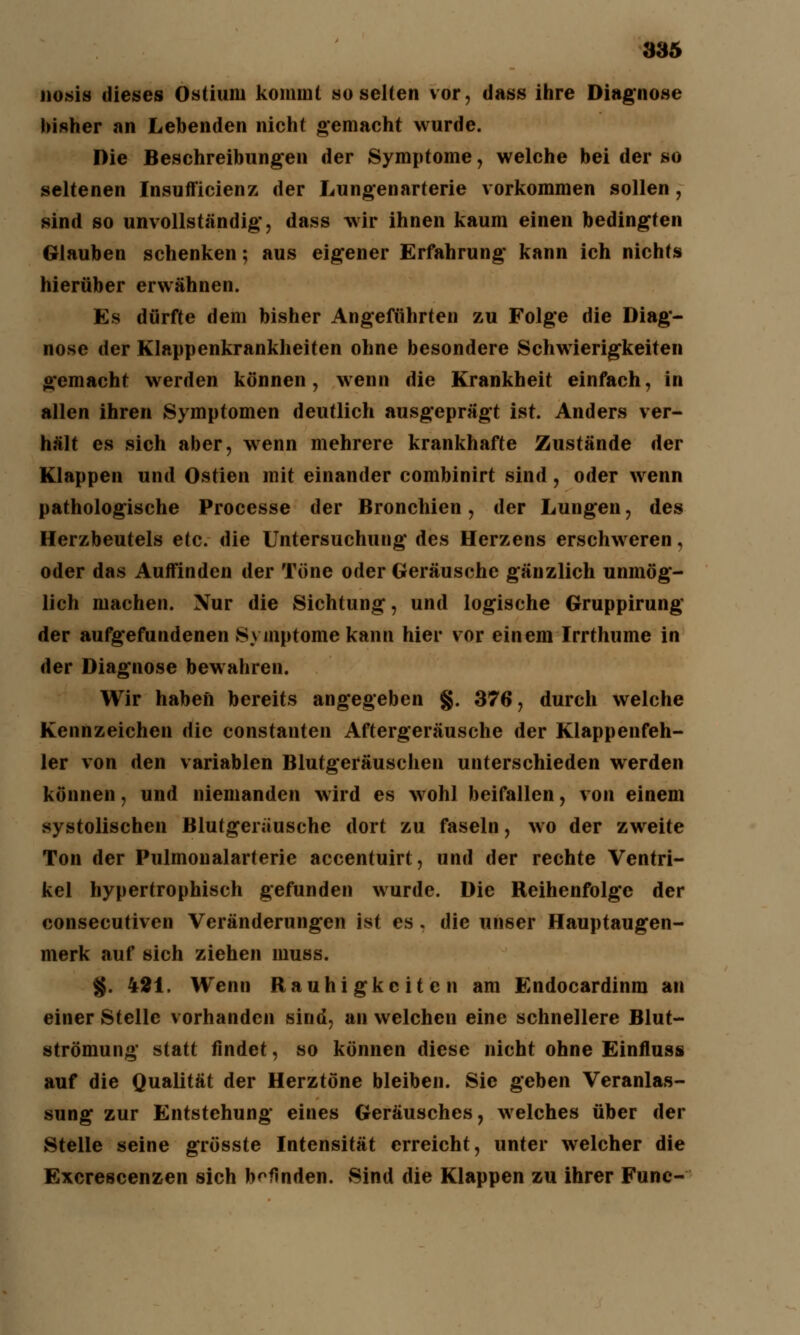 nosis dieses Ostium kommt so selten vor, dass ihre Diag'nose bisher an Lebenden nicht gemacht wurde. Die Beschreibungen der Symptome, welche bei der so seltenen Insufficienz der Lungenarterie vorkommen sollen , sind so unvollständig-, dass wir ihnen kaum einen bedingten Glauben schenken; aus eigener Erfahrung kann ich nichts hierüber erwähnen. Es dürfte dem bisher Angeführten zu Folge die Diag- nose der Klappenkrankheiten ohne besondere Schwierigkeiten gemacht werden können, wenn die Krankheit einfach, in allen ihren Symptomen deutlich ausgeprägt ist. Anders ver- hält es sich aber, wenn mehrere krankhafte Zustände der Klappen und Ostien mit einander combinirt sind, oder wenn pathologische Processe der Bronchien, der Lungen, des Herzbeutels etc. die Untersuchung des Herzens erschweren, oder das Auffinden der Töne oder Geräusche gänzlich unmög- lich machen. Nur die Sichtung, und logische Gruppirung der aufgefundenen Symptome kann hier vor einem Irrthume in der Diagnose bewahren. Wir haben bereits angegeben §. 376, durch welche Kennzeichen die constanten Aftergeräusche der Klappenfeh- ler von den variablen Blutgeräuschen unterschieden werden können, und niemanden wird es wohl beifallen, von einem systolischen Blutgeriiusche dort zu faseln, wo der zweite Ton der Pulmonalarterie accentuirt, und der rechte Ventri- kel hypertrophisch gefunden wurde. Die Reihenfolge der consecutiven Veränderungen ist es . die unser Hauptaugen- merk auf sich ziehen muss. g. 421. Wenn Rauhigkeiten am Endocardinm an einer Stelle vorhanden sind, an welchen eine schnellere Blut- strömung statt findet, so können diese nicht ohne Einfluss auf die Qualität der Herztöne bleiben. Sic geben Veranlas- sung zur Entstehung eines Geräusches, welches über der Stelle seine grösste Intensität erreicht, unter welcher die Excrescenzen sich befinden. Sind die Klappen zu ihrer Fune-