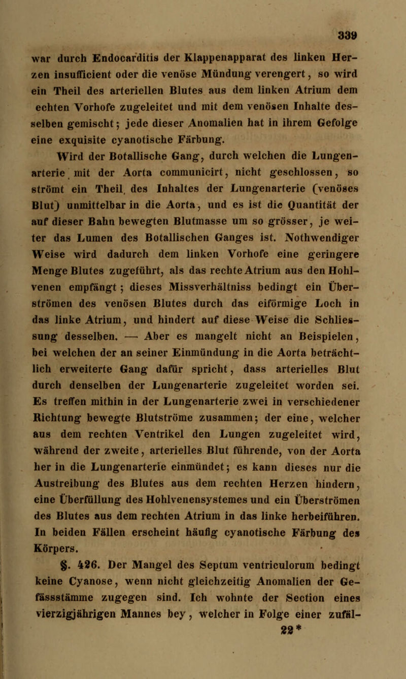 war durch Endocarditis der Klappenapparat des linken Her- zen insufficient oder die venöse Mündung* verengert, so wird ein Theil des arteriellen Blutes aus dem linken Atrium dem echten Vorhofe zugeleitet und mit dem venösen Inhalte des- selben gemischt; jede dieser Anomalien hat in ihrem Gefolge eine exquisite cyanotische Färbung. Wird der Botallische Gang, durch welchen die Lungen- arterie \ mit der Aorta communicirt, nicht geschlossen, so strömt ein Theil, des Inhaltes der Lungenarterie (venöses Blut) unmittelbar in die Aorta, und es ist die Quantität der auf dieser Bahn bewegten Blutmasse um so grösser, je wei- ter das Lumen des Botallischen Ganges ist. Notwendiger Weise wird dadurch dem linken Vorhofe eine geringere Menge Blutes zugeführt, als das rechte Atrium aus den Hohl- venen empfängt; dieses Missverhältniss bedingt ein Über- strömen des venösen Blutes durch das eiförmige Loch in das linke Atrium, und hindert auf diese Weise die Schlies- sung desselben. — Aber es mangelt nicht an Beispielen, bei welchen der an seiner Einmündung in die Aorta beträcht- lich erweiterte Gang dafür spricht, dass arterielles Blut durch denselben der Lungenarterie zugeleitet worden sei. Es treffen mithin in der Lungenarterie zwei in verschiedener Richtung bewegte Blutströme zusammen*, der eine, welcher aus dem rechten Ventrikel den Lungen zugeleitet wird, während der zweite, arterielles Blut führende, von der Aorta her in die Lungenarterie einmündet; es kann dieses nur die Austreibung des Blutes aus dem rechten Herzen hindern, eine Überfüllung des Hohlvenensystemes und ein Überströmen des Blutes aus dem rechten Atrium in das linke herbeiführen. In beiden Fällen erscheint häufig cyanotische Färbung des Körpers. §. 426. Der Mangel des Septum ventriculorum bedingt keine Cyanose, wenn nicht gleichzeitig Anomalien der Ge- fässstämme zugegen sind. Ich wohnte der Section eines vierzigjährigen Mannes bey, welcher in Folge einer zufäl- 22*