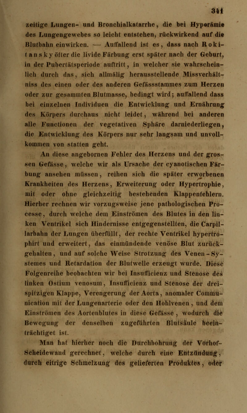 zeitige Lungen- und Bronchialkatarrhe, die bei Hyperämie des Lungengewebes so leicht entstehen, rückwirkend auf die Blutbahn einwirken. — Auffallend ist es, dass nach Roki- tansky öfter die livide Färbung erst später nach der Geburt, in der Pubertätsperiode auftritt, in welcher sie wahrschein- lich durch das, sich allmälig herausstellende Missverhält- niss des einen oder des anderen Gefässstarames zum Herzen oder zur gesammten Blutmasse, bedingt wird; auffallend dass bei einzelnen Individuen die Entwicklung und Ernährung des Körpers durchaus nicht leidet, während bei anderen alle Functionen der vegetativen Sphäre darniederliegen, die Entwicklung des Körpers nur sehr langsam und unvoll- kommen von statten geht. An diese angebornen Fehler des Herzens und der gros- sen Gefässe, welche wir als Ursache der cyanotischen Fär- bung ansehen müssen, reihen sich die später erworbenen Krankheiten des Herzens, Erweiterung oder Hypertrophie, mit oder ohne gleichzeitig bestehenden Klappenfehlern. Hierher rechnen wir vorzugsweise jene pathologischen Pro- cesse, durch welche dem Einströmen des Blutes in den lin- ken Ventrikel sich Hindernisse entgegenstellten, die Carpil- larbahn der Lungen überfüllt, der rechte Ventrikel hypertro- phirt und erweitert, das einmündende venöse Blut zurück- gehalten, und auf solche Weise Strotzung des Venen-Sy- stemes und Retardation der Blutwelle erzeugt wurde. Diese Folgenreihe beobachten wir bei Insufficienz und Stenose des linken Ostium venosum, Insufficienz und Stenose der drei- spitzigen Klappe, Verengerung der Aorta, anomaler Commu- nication mit der Lungenarterie oder den Hohlvenen, und dem Einströmen des Aortenblutes in diese Gefässe , wodurch die Bewegung der denselben zugeführten Blutsäule beein- trächtiget ist. Man hat hierher noch die Durchbohrung der Vorhof- Scheidewand gerechnet, welche durch eine Entzündung, durch eitrige Schmelzung des gelieferten Produktes, oder