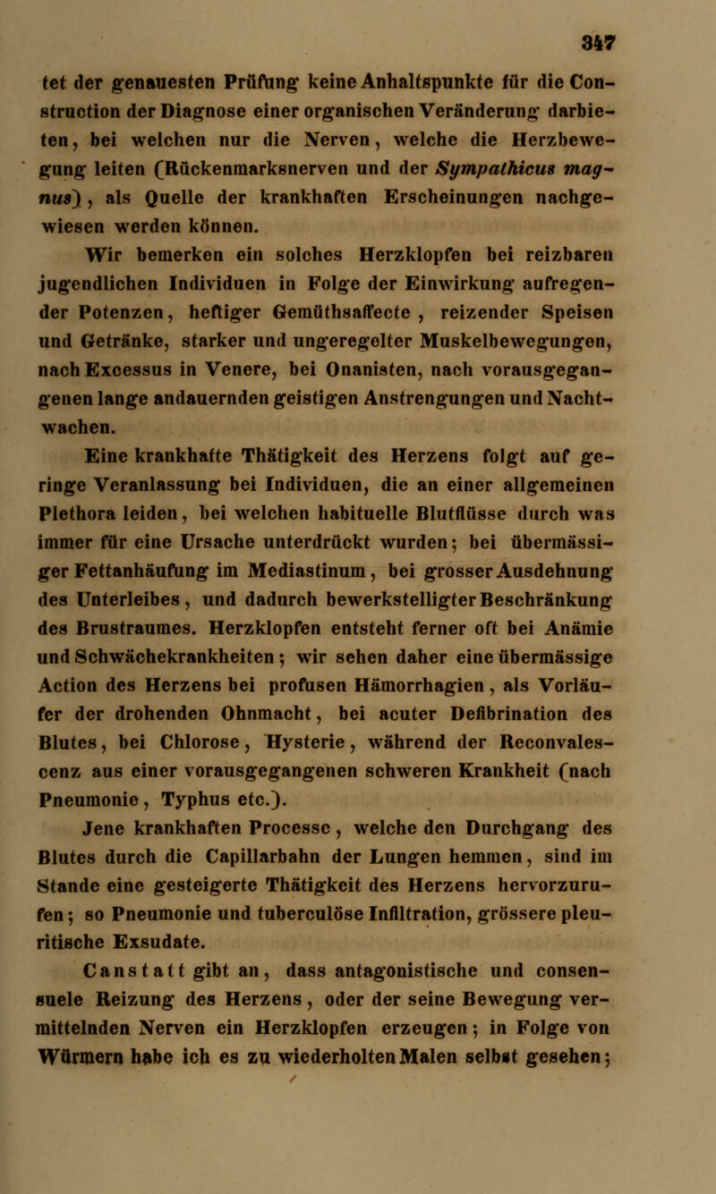 tet der genauesten Prüfung keine Anhaltspunkte für die Con- struction der Diagnose einer organischen Veränderung darbie- ten , bei welchen nur die Nerven, welche die Herzbewe- gung leiten (Rückenmarksnerven und der Sympathien* mag* nus) , als Quelle der krankhaften Erscheinungen nachge- wiesen werden können. Wir bemerken ein solches Herzklopfen bei reizbaren jugendlichen Individuen in Folge der Einwirkung aufregen- der Potenzen, heftiger Gemüthsaffecte , reizender Speisen und Getränke, starker und ungeregelter Muskelbewegungen, nachExcessus in Venere, bei Onanisten, nach vorausgegan- genen lange andauernden geistigen Anstrengungen und Nacht- wachen. Eine krankhafte Thätigkeit des Herzens folgt auf ge- ringe Veranlassung bei Individuen, die an einer allgemeinen Plethora leiden, bei welchen habituelle Blutflüsse durch was immer für eine Ursache unterdrückt wurden; bei übermässi- ger Fettanhäufung im Mediastinum, bei grosser Ausdehnung des Unterleibes, und dadurch bewerkstelligter Beschränkung des Brustraumes. Herzklopfen entsteht ferner oft bei Anämie und Schwächekrankheiten ; wir sehen daher eine übermässige Action des Herzens bei profusen Hämorrhagien , als Vorläu- fer der drohenden Ohnmacht, bei acuter Defibrinaüon des Blutes, bei Chlorose, Hysterie, während der Reconvales- cenz aus einer vorausgegangenen schweren Krankheit (nach Pneumonie, Typhus etc.). Jene krankhaften Processe, welche den Durchgang des Blutes durch die Capillarbahn der Lungen hemmen, sind im Stande eine gesteigerte Thätigkeit des Herzens hervorzuru- fen ; so Pneumonie und tuberculöse Infiltration, grössere pleu- ritische Exsudate. Canstatt gibt an, dass antagonistische und consen- suele Reizung des Herzens , oder der seine Bewegung ver- mittelnden Nerven ein Herzklopfen erzeugen; in Folge von Würmern habe ich es zu wiederholten Malen selbst gesehen;