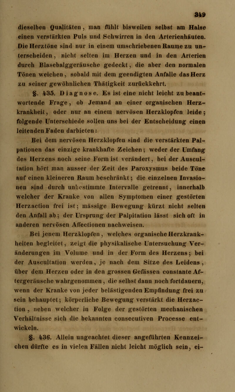dieselben Qualitäten, man fühlt bisweilen selbst am Halse einen verstärkten Puls und Schwirren in den Arterienhäuten. Die Herztöne sind nur in einem umschriebenen Räume zu un- terscheiden , nicht selten im Herzen und in den Arterien durch Blasebalggeräusehe gedeckt, die aber den normalen Tönen weichen, sobald mit dem geendigten Anfalle das Herz zu seiner gewöhnlichen Thätigkeit zurückkehrt. §. 435. Diagnose. Es ist eine nicht leicht zu beant- wortende Frage, ob Jemand an einer organischen Herz- krankheit , oder nur an einem nervösen Herzklopfen leide; folgende Unterschiede sollen uns bei der Entscheidung einen leitenden Faden darbieten: Bei dem nervösen Herzklopfen sind die verstärkten Pal- pationen das einzige krankhafte Zeichen; weder der Umfang des Herzens noch seine Form ist verändert, bei der Auscul- tation hört man ausser der Zeit des Paroxysmus beide Töne auf einen kleineren Raum beschränkt; die einzelnen Invasio- nen sind durch unbestimmte Intervalle getrennt, innerhalb welcher der Kranke von allen Symptomen einer gestörten Herzaction frei ist; massige Bewegung kürzt nicht selten den Anfall ab; der Ursprung der Palpitation lässt sich oft in anderen nervösen Affectionen nachweisen. Bei jenem Herzklopfen, welches organische Herzkrank- heiten begleitet, zeigt die physikalische Untersuchung Ver- änderungen im Volume und in der Form des Herzens; bei der Auscultation werden, je nach dem Sitze des Leidens , über dem Herzen oder in den grossen Gefässen constante Af- tergeräusche wahrgenommen, die selbst dann noch fortdauern, wenn der Kranke von jeder belästigenden Empfindung frei zu sein behauptet; körperliche Bewegung verstärkt die Herzac- tion , neben welcher in Folge der gestörten mechanischen Verhältnisse sich die bekannten consecutiven Processe ent- wickeln. §. 436. Allein ungeachtet dieser angeführten Kennzei- chen dürfte es in vielen Fällen nicht leicht möglich sein? ei-