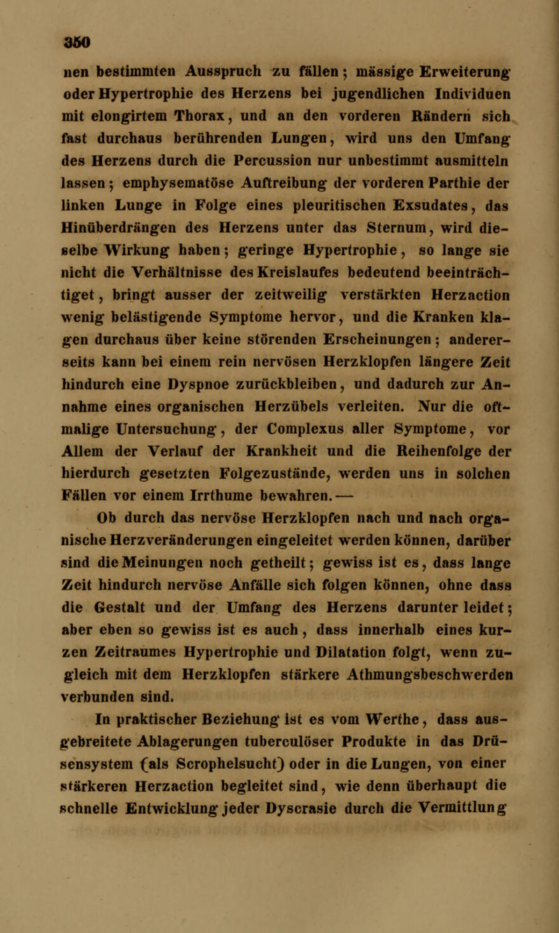 nen bestimmten Ausspruch zu fällen; massige Erweiterung oder Hypertrophie des Herzens bei jugendlichen Individuen mit elongirtem Thorax, und an den vorderen Rändern sich fast durchaus berührenden Lungen, wird uns den Umfang des Herzens durch die Percussion nur unbestimmt ausmitteln lassen 5 emphysematöse Auftreibung der vorderen Parthie der linken Lunge in Folge eines pleuritischen Exsudates, das Hinüberdrängen des Herzens unter das Sternum, wird die- selbe Wirkung haben; geringe Hypertrophie, so lange sie nicht die Verhältnisse des Kreislaufes bedeutend beeinträch- tiget , bringt ausser der zeitweilig verstärkten Herzaction wenig belästigende Symptome hervor, und die Kranken kla- gen durchaus über keine störenden Erscheinungen ; anderer- seits kann bei einem rein nervösen Herzklopfen längere Zeit hindurch eine Dyspnoe zurückbleiben, und dadurch zur An- nahme eines organischen Herzübels verleiten. Nur die oft- malige Untersuchung, der Complexus aller Symptome, vor Allem der Verlauf der Krankheit und die Reihenfolge der hierdurch gesetzten Folgezustände, werden uns in solchen Fällen vor einem Irrthume bewahren.— Ob durch das nervöse Herzklopfen nach und nach orga- nische Herzveränderungen eingeleitet werden können, darüber sind die Meinungen noch getheilt; gewiss ist es, dass lange Zeit hindurch nervöse Anfälle sich folgen können, ohne dass die Gestalt und der Umfang des Herzens darunter leidet; aber eben so gewiss ist es auch, dass innerhalb eines kur- zen Zeitraumes Hypertrophie und Dilatation folgt, wenn zu- gleich mit dem Herzklopfen stärkere Athmungsbeschwerden verbunden sind. In praktischer Beziehung ist es vom Werthe, dass aus- gebreitete Ablagerungen tuberculöser Produkte in das Drü- sensystem (als Scrophelsucht) oder in die Lungen, von einer stärkeren Herzaction begleitet sind, wie denn überhaupt die schnelle Entwicklung jeder Dyscrasie durch die Vermittlung