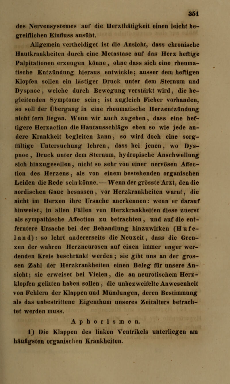 des Nervensystenies auf die Herzthätigkeit einen leicht be- greiflichen Einfluss ausübt. Allgemein vertheidiget ist die Ansicht, dass chronische Hautkrankheiten durch eine Metastase auf das Herz heftige Palpitationen erzeugen könne, ohne dass sich eine rheuma- tische Entzündung hieraus entwickle; ausser dem heftigen Klopfen sollen ein lästiger Druck unter dem Sternum und Dyspnoe , welche durch Bewegung verstärkt wird, die be- gleitenden KSymptome sein; ist zugleich Fieber vorhanden, so soll der Übergang in eine rheumatische Herzentzündung nicht lern liegen. Wenn wir auch zugeben, dass eine hef- tigere Herzaction die Hautausschläge eben so wie jede an- dere Krankheit begleiten kann, so wird doch eine sorg- fältige Untersuchung lehren, dass bei jenen, wo Dys- pnoe , Druck unter dem Sternum, hydropische Anschwellung sich hinzugesellen, nicht so sehr von einer nervösen Affec- tion des Herzens, als von einem bestehenden organischen Leiden die Rede sein könne. — Wenn der grösste Arzt, den die nordischen Gaue besassen, vor Herzkrankheiten warnt, die nicht im Herzen ihre Ursache anerkennen: wenn er darauf hinweist, in allen Fällen von Herzkrankheiten diese zuerst als sympathische Affection zu betrachten , und auf die ent- ferntere Ursache bei der Behandlung hinzuwirken (Hufe- land): so lehrt andererseits die Neuzeit, dass die Gren- zen der wahren Herzneurosen auf einen immer enger wer- denden Kreis beschränkt werden; sie gibt uns an der gros- sen Zahl der Herzkrankheiten einen Beleg für unsere An- sicht ; sie erweiset bei Vielen, die an neurotischem Herz- klopfen gelitten haben sollen , die unbezweifelte Anwesenheit von Fehlern der Klappen und Mündungen, deren Bestimmung als das unbestrittene Eigenthum unseres Zeitalters betrach- tet werden muss. Aphorismen. 1) Die Klappen des linken Ventrikels unterliegen am häufigsten organischen Krankheiten.