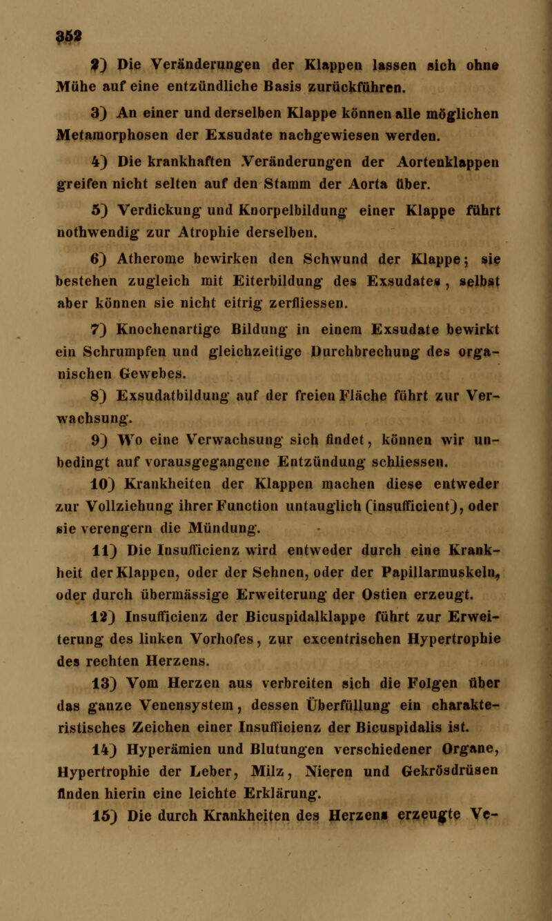 3) Die Veränderungen der Klappen lassen sich ohne Mühe auf eine entzündliche Basis zurückführen. 3) An einer und derselben Klappe können alle möglichen Metamorphosen der Exsudate nachgewiesen werden. 4) Die krankhaften Veränderungen der Aortenklappen greifen nicht selten auf den Stamm der Aorta über. 5) Verdickung und Koorpelbildung einer Klappe führt nothwendig zur Atrophie derselben. 6) Atherome bewirken den Schwund der Klappe; sie bestehen zugleich mit Eiterbildung des Exsudates , selbst aber können sie nicht eitrig zerfliessen. 7) Knochenartige Bildung in einem Exsudate bewirkt ein Schrumpfen und gleichzeitige Durchbrechung des orga- nischen Gewebes. 8) Exsudatbildung auf der freien Fläche führt zur Ver- wachsung. 9) Wo eine Verwachsung' sich findet, können wir un- bedingt auf vorausgegangene Entzündung schliessen. 10) Krankheiten der Klappen machen diese entweder zur Vollziehung ihrer Function untauglich (insufficient), oder sie verengern die Mündung. 11) Die Insufficienz wird entweder durch eine Krank- heit der Klappen, oder der Sehnen, oder der Papillarmuskeln, oder durch übermässige Erweiterung der Ostien erzeugt. 12) Insufficienz der Bicuspidalklappe führt zur Erwei- terung des linken Vorhofes, zur excentrischen Hypertrophie des rechten Herzens. 13) Vom Herzen aus verbreiten sich die Folgen über das ganze Venensystem, dessen Überfüllung ein charakte- ristisches Zeichen einer Insufficienz der Bicuspidalis ist. 14) Hyperämien und Blutungen verschiedener Organe, Hypertrophie der Leber, Milz, Nieren und Gekrösdrüsen finden hierin eine leichte Erklärung. 15) Die durch Krankheiten des Herzen» erzeugte Ve-