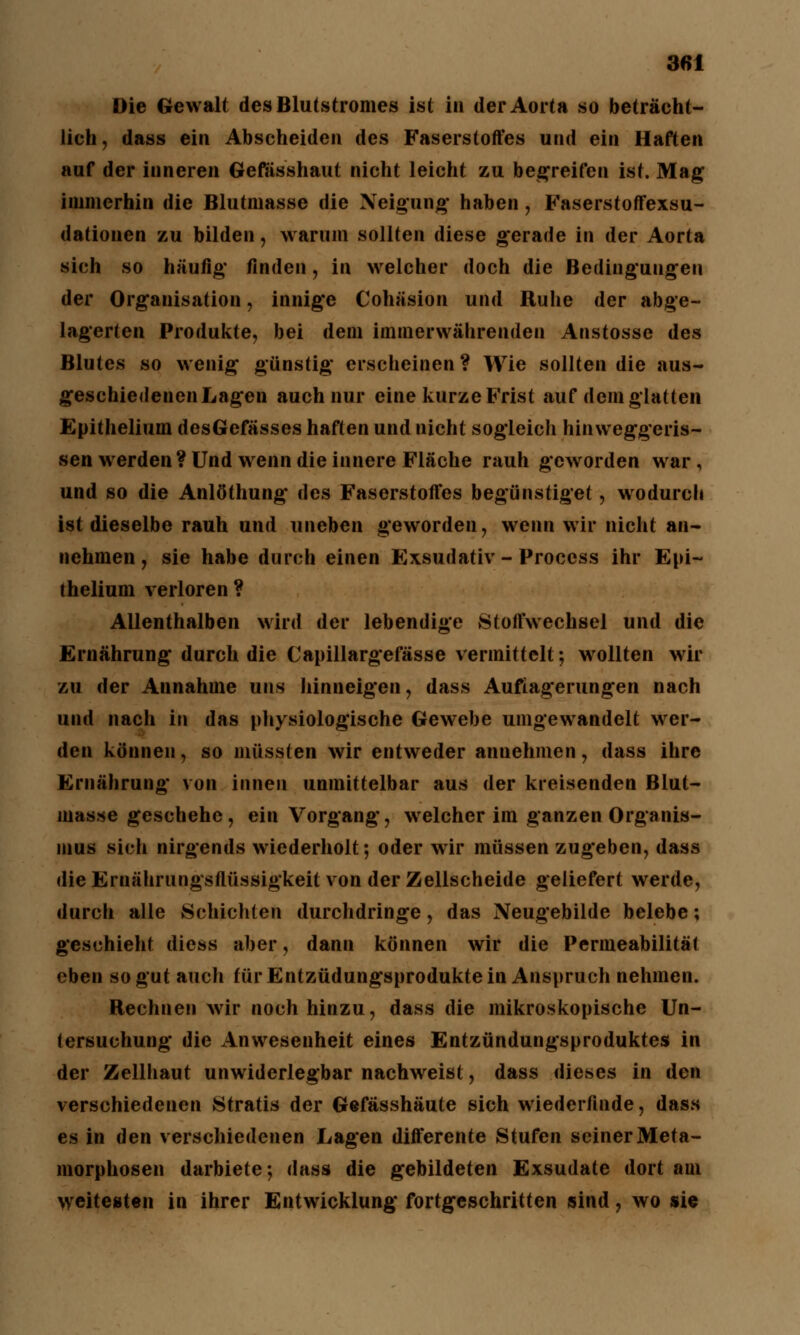 Die Gewalt des Blutstromes ist in der Aorta so beträcht- lich, dass ein Abscheiden des Faserstoffes und ein Haften auf der inneren Gefässhaut nicht leicht zu begreifen ist. Mag immerhin die Blutmasse die Neigung haben, Faserstoffexsu- dationen zu bilden, warum sollten diese gerade in der Aorta sich so häufig finden, in welcher doch die Bedingungen der Organisation, innige Cohäsion und Ruhe der abge- lagerten Produkte, bei dem immerwährenden Anstosse des Blutes so wenig günstig erscheinen ? Wie sollten die aus- geschiedenen Lagen auch nur eine kurze Frist auf dem glatten Epithelium desGefässes haften und nicht sogleich hinweggeris- sen werden ? Und wenn die innere Fläche rauh geworden war, und so die Anlöthung des Faserstoffes begünstiget, wodurch ist dieselbe rauh und uneben geworden, wenn wir nicht an- nehmen, sie habe durch einen Exsudativ-Process ihr Epi- thelium verloren? Allenthalben wird der lebendige Stoffwechsel und die Ernährung durch die Capillargefässe vermittelt; wollten wir zu der Annahme uns hinneigen, dass Auflagerungen nach und nach in das physiologische Gewebe umgewandelt wer- den können, so müssten wir entweder annehmen, dass ihre Ernährung von innen unmittelbar aus der kreisenden Blut- inasse geschehe, ein Vorgang, welcher im ganzen Organis- mus sich nirgends wiederholt; oder wir müssen zugeben, dass die Ernährungsflüssigkeit von der Zellscheide geliefert werde, durch alle Schichten durchdringe, das Neugebilde belebe; geschieht diess aber, dann können wir die Permeabilität eben so gut auch iür Entzüdungsprodukte in Anspruch nehmen. Rechnen wir noch hinzu, dass die mikroskopische Un- tersuchung die Anwesenheit eines Entzündungsproduktes in der Zellhaut unwiderlegbar nachweist, dass dieses in den verschiedenen Stratis der Gefässhäute sich wiederfinde, dass es in den verschiedenen Lagen differente Stufen seiner Meta- morphosen darbiete-, dass die gebildeten Exsudate dort am weitesten in ihrer Entwicklung fortgeschritten sind, wo sie