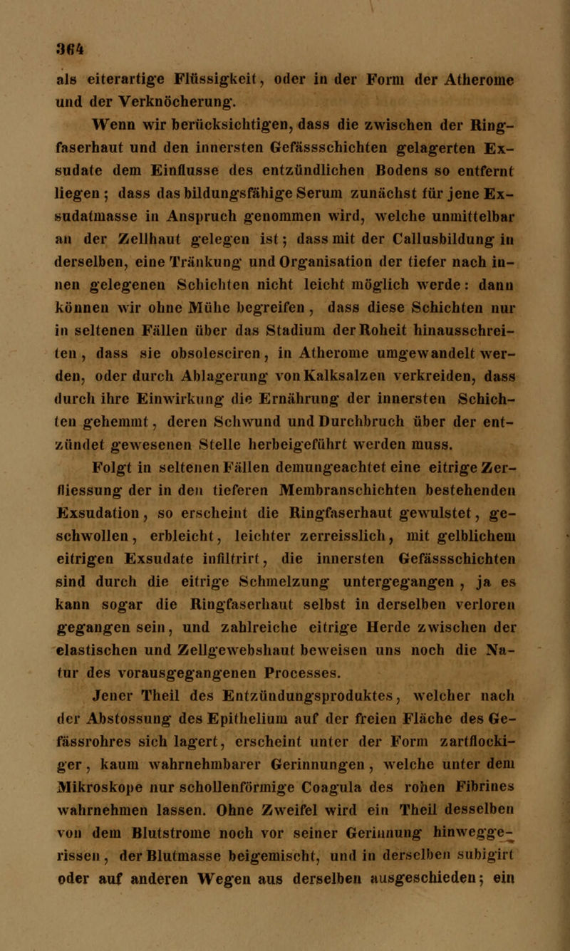 3G4 als eiterartige Flüssigkeit, oder in der Form der Atherome und der Verknöcherung'. Wenn wir berücksichtigen, dass die zwischen der Ring- faserhaut und den innersten Gefässschichten gelagerten Ex- sudate dem Einflüsse des entzündlichen Bodens so entfernt liegen; dass das bildungsfähige Serum zunächst für jene Ex- sudatmasse in Anspruch genommen wird, welche unmittelbar an der Zellhaut gelegen ist; dass mit der Callusbildung in derselben, eine Tränkung und Organisation der tiefer nach in- nen gelegenen Schichten nicht leicht möglich werde: dann können wir ohne Mühe begreifen , dass diese Schichten nur in seltenen Fällen über das Stadium der Roheit hinausschrei- ten , dass sie obsolesciren, in Atherome umgewandelt wer- den, oder durch Ablagerung von Kalksalzen verkreiden, dass durch ihre Einwirkung die Ernährung der innersten Schich- ten gehemmt, deren Schwund und Durchbruch über der ent- zündet gewesenen Stelle herbeigeführt werden muss. Folgt in seltenen Fällen demungeachtet eine eitrige Zer- fliessung der in den tieferen Membranschichten bestehenden Exsudation, so erscheint die Ringfaserhaut gewulstet, ge- schwollen, erbleicht, leichter zerreisslieh, mit gelblichem eitrigen Exsudate infiltrirt, die innersten Gefässschichten sind durch die eitrige Schmelzung untergegangen , ja es kann sogar die Ringfaserhaut selbst in derselben verloren gegangen sein, und zahlreiche eitrige Herde zwischen der elastischen und Zellgewebshaut beweisen uns noch die Na- tur des vorausgegangenen Processes. Jener Theil des Entzündungsproduktes, welcher nach der Abstossung des Epithelium auf der freien Fläche des Ge- fässrohres sich lagert, erscheint unter der Form zartflocki- ger , kaum wahrnehmbarer Gerinnungen , welche unter dem Mikroskope nur schollenförmige Coagula des rohen Fibrines wahrnehmen lassen. Ohne Zweifel wird ein Theil desselben von dem Blutstrome noch vor seiner Gerinnung hinwegge- rissen, der Blutmasse beigemischt, und in derselben subigirt oder auf anderen Wegen aus derselben ausgeschieden; ein