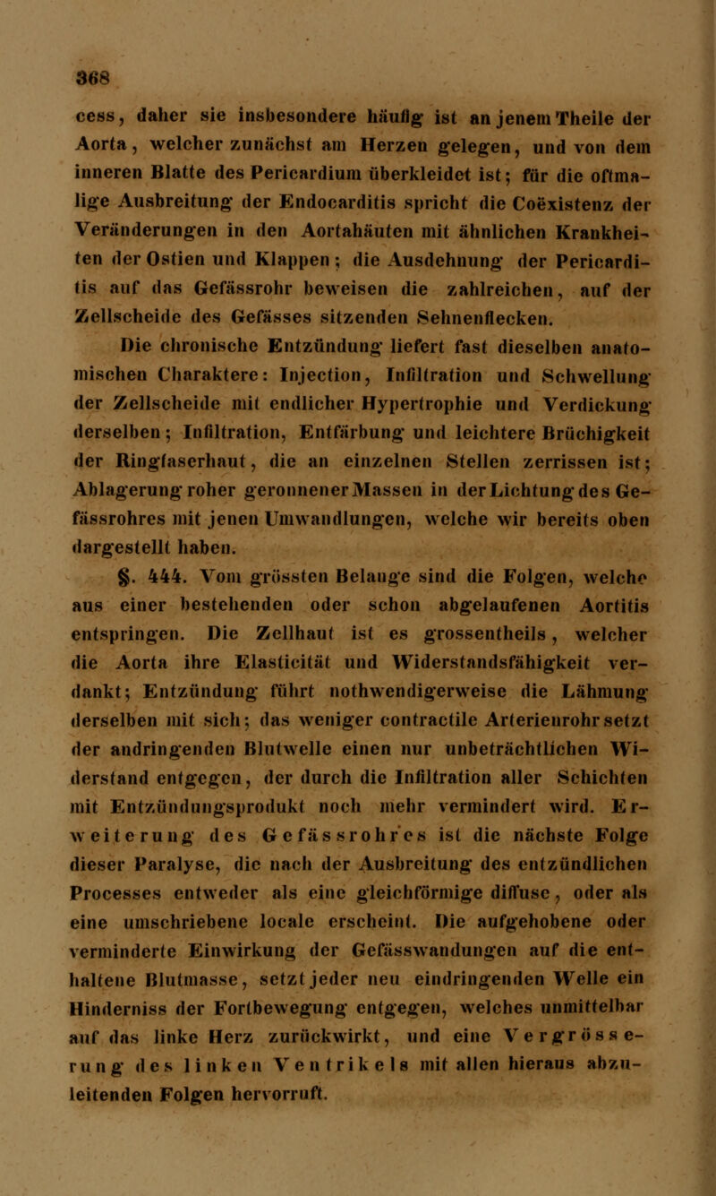 cess, daher sie insbesondere häufig ist an jenem Theile der Aorta, welcher zunächst am Herzen gelegen, und von dem inneren Blatte des Pericardium überkleidet ist; für die oftma- lige Ausbreitung* der Endocarditis spricht die Coexistenz der Veränderungen in den Aortahäuten mit ähnlichen Krankhei- ten der Ostien und Klappen ; die Ausdehnung- der Pericardi- tis auf das Gefässrohr beweisen die zahlreichen, auf der Zellscheide des Gefässes sitzenden Sehnenflecken. Die chronische Entzündung* liefert fast dieselben anato- mischen Charaktere: Injection, Infiltration und Schwellung der Zellscheide mit endlicher Hypertrophie und Verdickung derselben ; Infiltration, Entfärbung und leichtere Brüchigkeit der Ringfaserhaut, die an einzelnen Stellen zerrissen ist; Ablagerung* roher geronnener Massen in der Lichtung des Ge- fässrohres mit jenen Umwandlungen, welche wir bereits oben dargestellt haben. §. 444. Vom grössten Belange sind die Folgen, welche aus einer bestehenden oder schon abgelaufenen Aortitis entspringen. Die Zellhaut ist es grossentheils, welcher die Aorta ihre Elasticität und Widerstandsfähigkeit ver- dankt; Entzündung führt nothwendigerweise die Lähmung derselben mit sich; das weniger contractile Arterienrohr setzt der andringenden Blutwelle einen nur unbeträchtlichen Wi- derstand entgegen, der durch die Infiltration aller Schichten mit Entzündungsprodukl noch mehr vermindert wird. Er- weiterung des G e fäs sr 0hr es ist die nächste Folge dieser Paralyse, die nach der Ausbreitung des entzündlichen Processes entweder als eine gleichförmige diffuse, oder als eine umschriebene locale erscheint. Die aufgehobene oder verminderte Einwirkung der Gefässwandungen auf die ent- haltene Blutmasse, setzt jeder neu eindringenden Welle ein Hinderniss der Fortbewegung entgegen, welches unmittelbar auf das linke Herz zurückwirkt, und eine Vergrösse- rung des linken Ventrikels mit allen hieraus abzu- leitenden Folgen hervorruft.