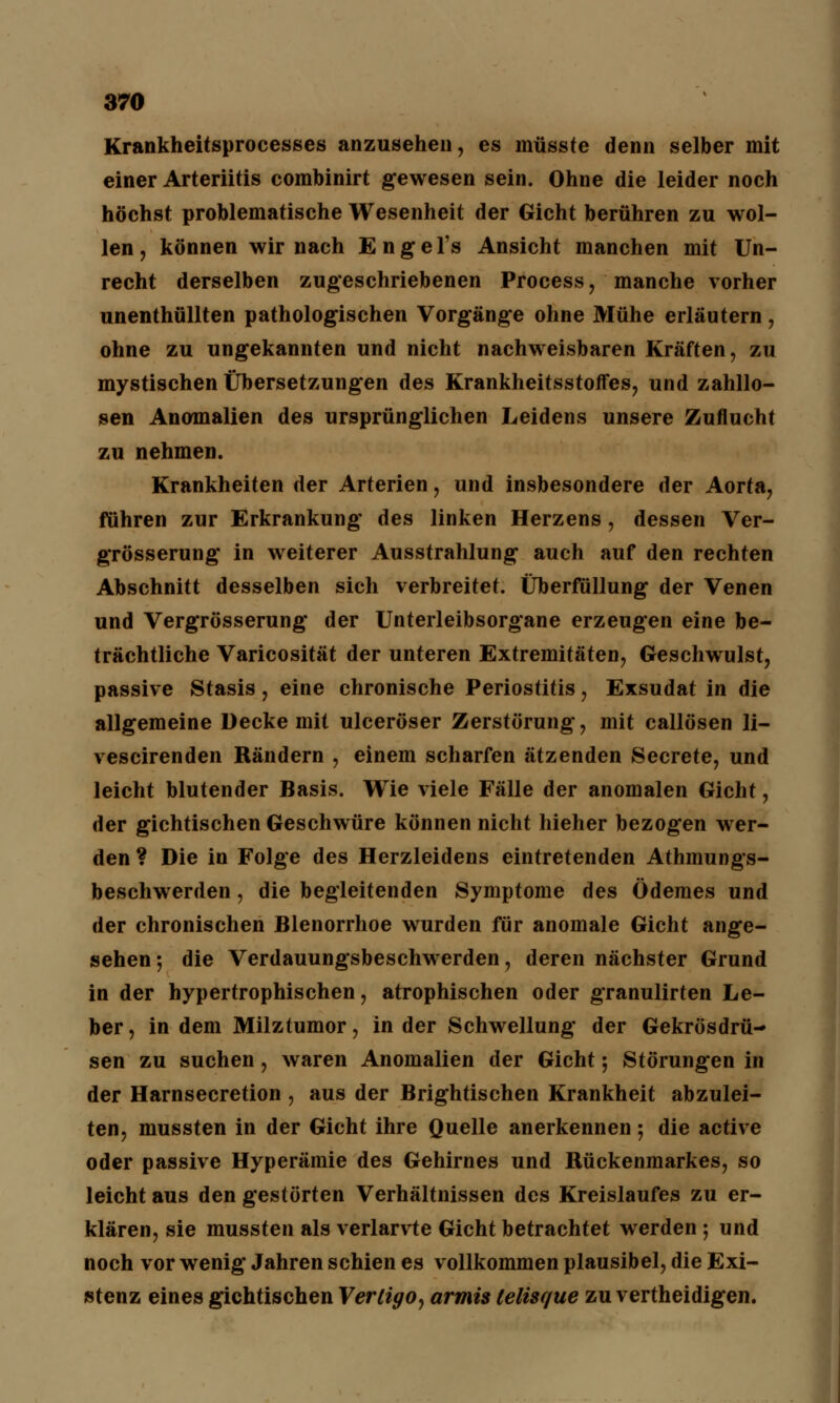 Krankheitsprocesses anzusehen, es müsste denn selber mit einer Arteriitis combinirt gewesen sein. Ohne die leider noch höchst problematische Wesenheit der Gicht berühren zu wol- len , können wir nach Engel's Ansicht manchen mit Un- recht derselben zugeschriebenen Process, manche vorher unenthüllten pathologischen Vorgänge ohne Mühe erläutern, ohne zu ungekannten und nicht nachweisbaren Kräften, zu mystischen Übersetzungen des Krankheitsstoffes, und zahllo- sen Anomalien des ursprünglichen Leidens unsere Zuflucht zu nehmen. Krankheiten der Arterien, und insbesondere der Aorta, führen zur Erkrankung des linken Herzens , dessen Ver- grösserung in weiterer Ausstrahlung auch auf den rechten Abschnitt desselben sich verbreitet. Überfüllung der Venen und Vergrösserung der Unterleibsorgane erzeugen eine be- trächtliche Varicosität der unteren Extremitäten, Geschwulst, passive Stasis , eine chronische Periostitis, Exsudat in die allgemeine Decke mit ulceröser Zerstörung, mit callösen li- vescirenden Rändern , einem scharfen ätzenden Secrete, und leicht blutender Basis. Wie viele Fälle der anomalen Gicht, der gichtischen Geschwüre können nicht hieher bezogen wer- den ? Die in Folge des Herzleidens eintretenden Athmungs- beschwerden, die begleitenden Symptome des ödemes und der chronischen Blenorrhoe wurden für anomale Gicht ange- sehen-, die Verdauungsbeschwerden, deren nächster Grund in der hypertrophischen, atrophischen oder granulirten Le- ber , in dem Milztumor, in der Schwellung der Gekrösdrü- sen zu suchen, waren Anomalien der Gicht; Störungen in der Harnsecretion , aus der Brightischen Krankheit abzulei- ten, mussten in der Gicht ihre Quelle anerkennen; die active oder passive Hyperämie des Gehirnes und Rückenmarkes, so leicht aus den gestörten Verhältnissen des Kreislaufes zu er- klären, sie mussten als verlarvte Gicht betrachtet werden ; und noch vor wenig Jahren schien es vollkommen plausibel, die Exi- stenz eines gichtischen Vertigo^ armis telisque zu vertheidigen.