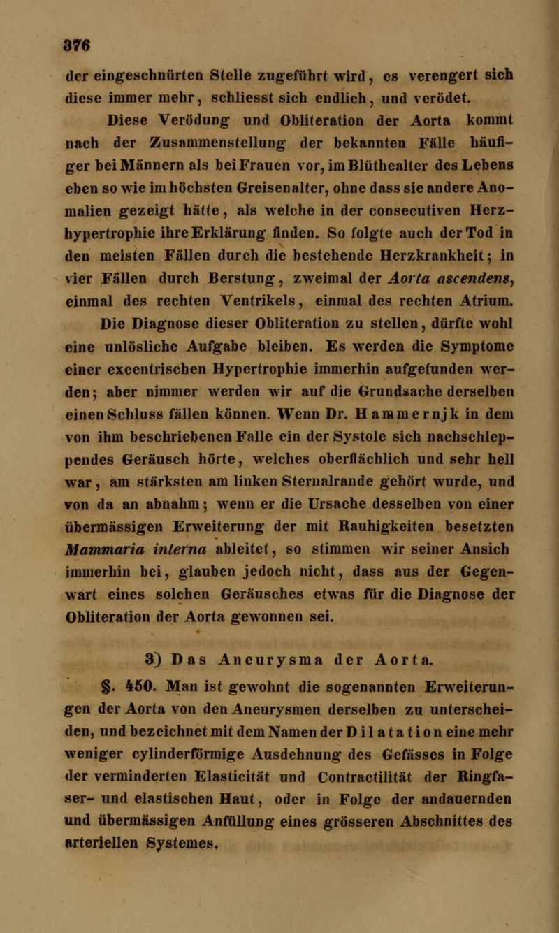 der eingeschnürten Stelle zugeführt wird, es verengert sich diese immer mehr, schliesst sich endlich, und verödet. Diese Verödung und Obliteration der Aorta kommt nach der Zusammenstellung der bekannten Fälle häufi- ger hei Männern als hei Frauen vor, imBlüthealter des Lehens eben so wie im höchsten Greisenalter, ohne dass sie andere Ano- malien gezeigt hätte, als welche in der consecutiven Herz- hypertrophie ihre Erklärung finden. So folgte auch der Tod in den meisten Fällen durch die bestehende Herzkrankheit; in vier Fällen durch Berstung, zweimal der Aorta ascendens, einmal des rechten Ventrikels, einmal des rechten Atrium. Die Diagnose dieser Obliteration zu stellen, dürfte wohl eine unlösliche Aufgabe bleiben. Es werden die Symptome einer excentrischen Hypertrophie immerhin aufgefunden wer- den; aber nimmer werden wir auf die Grundsache derselben einenSchluss fällen können. Wenn Dr. Hammernjk in dem von ihm beschriebenen Falle ein der Systole sich nachschlep- pendes Geräusch hörte, welches oberflächlich und sehr hell war, am stärksten am linken Sternalrande gehört wurde, und von da an abnahm; wenn er die Ursache desselben von einer übermässigen Erweiterung der mit Rauhigkeiten besetzten Mammaria interna ableitet, so stimmen wir seiner Ansich immerhin bei, glauben jedoch nicht, dass aus der Gegen- wart eines solchen Geräusches etwas für die Diagnose der Obliteration der Aorta gewonnen sei. 3) Das Aneurysma der Aorta. §. 450. Man ist g*ewohnt die sogenannten Erweiterun- gen der Aorta von den Aneurysmen derselben zu unterschei- den, und bezeichnet mit dem Namen der Dilatation eine mehr weniger cylinderförmige Ausdehnung des Gefässes in Folge der verminderten Elasticität und Contractilität der Ringfa- ser- und elastischen Haut, oder in Folge der andauernden und übermässigen Anfüllung eines grösseren Abschnittes des arteriellen Systemes,