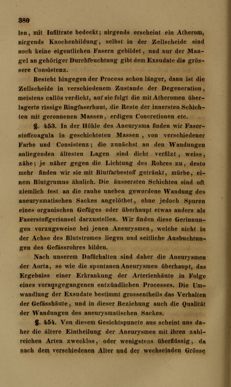 len, mit Infiltrate bedeckt; nirgends erscheint ein Atherom, nirgends Knochenbildung, selbst in der Zellscheide sind noch keine eigentlichen Fasern gebildet, und nur der Man- gel an gehöriger Durchfeuchtung gibt dem Exsudate die grös- sere Consistenz. Besteht hingegen der Process schon länger, dann ist die Zellscheide in verschiedenem Zustande der Degeneration, meistens callös verdickt, auf sie folgt die mit Atheromen über- lagerte rissige Ringfaserhaut, die Reste der innersten Schich- ten mit geronnenen Massen, erdigen Concretionen etc. §. 453. In der Höhle des Aneurysma finden wir Faser- stoffcoagula in geschichteten Massen , von verschiedener Farbe und Consistenz; die zunächst an den Wandungen anliegenden ältesten Lagen sind dicht verfilzt , weiss, zähe-, je näher gegen die Lichtung des Rohres zu, desto mehr finden wir sie mit Blutfarbestoff getränkt, mürbe, ei- nem Blutgrumus ähnlich. Die äussersten Schichten sind oft ziemlich fest an die rauhe uneben gewordene Wandung des aneurysmatischen Sackes angelöthet, ohne jedoch Spuren eines organischen Gefüges oder überhaupt etwas anders als Faserstoffgerinnsel darzustellen. Wir finden diese Gerinnun- gen vorzugsweise bei jenen Aneurysmen, welche nicht in der Achse des Blutstromes liegen und seitliche Ausbuchtun- gen des Gefässrohres bilden. Nach unserem Dafürhalten sind daher die Aneurysmen der Aorta, so wie die spontanen Aneurysmen überhaupt, das Ergebniss einer Erkrankung der Arterienhäute in Folge eines vorausgegangenen entzündlichen Processes. Die Um- wandlung der Exsudate bestimmt grossentheils das Verhalten der Gefässhäute, und in dieser Beziehung auch die Qualität der Wandungen des aneurysmatischen Sackes. g. 454. Von diesem Gesichtspuncte aus scheint uns da- her die ältere Eintheilung der Aneurysmen mit ihren zahl- reichen Arten zwecklos, oder wenigstens überflüssig, da nach dem verschiedenen Alter und der wechselnden Grösse