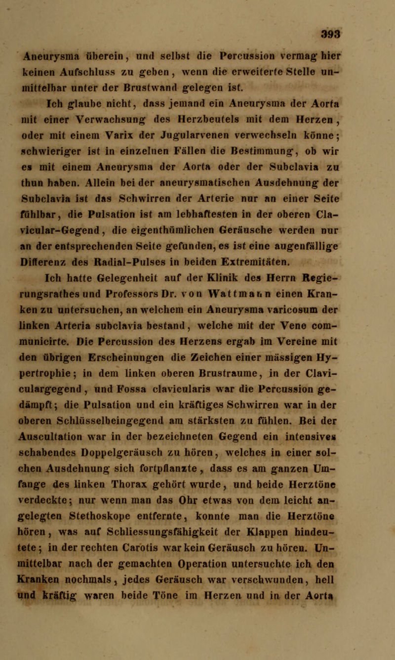 Aneurysma überein, und selbst die Percussion vermag* hier keinen Aufschluss zu geben , wenn die erweiterte Stelle un- mittelbar unter der Brustwand gelegen ist. Ich glaube nicht, dass jemand ein Aneurysma der Aorta mit einer Verwachsung des Herzbeutels mit dem Herzen , oder mit einem Varix der Jugularvenen verwechseln könne; schwieriger ist in einzelnen Fällen die Bestimmung*, ob wir es mit einem Aneurysma der Aorta oder der Subclavia zu thun haben. Allein bei der aneurysmatischen Ausdehnung der Subclavia ist das Schwirren der Arterie nur an einer Seite fühlbar, die Pulsation ist am lebhaftesten in der oberen Cla- vicular-Gegend, die eigenthümlichen Geräusche werden nur an der entsprechenden Seite gefunden, es ist eine augenfällige Differenz des Radial-Pulses in beiden Extremitäten. Ich hatte Gelegenheit auf der Klinik des Herrn Regie- rungsrathes und Professors Dr. von Wattmari n einen Kran- ken zu untersuchen, an welchem ein Aneurysma varicosum der linken Arteria subclavia bestand, welche mit der Vene com- municirte. Die Percussion des Herzens ergab im Vereine mit den übrigen Erscheinungen die Zeichen einer massigen Hy- pertrophie; in dem linken oberen Brustraume, in der Clavi- culargegend , und Fossa clavicularis war die Percussion ge- dämpft; die Pulsation und ein kräftiges Schwirren war in der oberen Schlüsselbeingegend am stärksten zu fühlen. Bei der Auscultation war in der bezeichneten Gegend ein intensives schabendes Doppelgeräusch zu hören, welches in einer sol- chen Ausdehnung sich fortpflanzte, dass es am ganzen Um- fange des linken Thorax gehört wurde, und beide Herztöne verdeckte; nur wenn man das Ohr etwas von dem leicht an- gelegten Stethoskope entfernte, konnte man die Herztöne hören, was auf Schliessungsfähigkeit der Klappen hindeu- tete ; in der rechten Carotis war kein Geräusch zu hören. Un- mittelbar nach der gemachten Operation untersuchte ich den Kranken nochmals, jedes Geräusch war verschwunden, hell und kräftig waren beide Töne im Herzen und in der Aorta