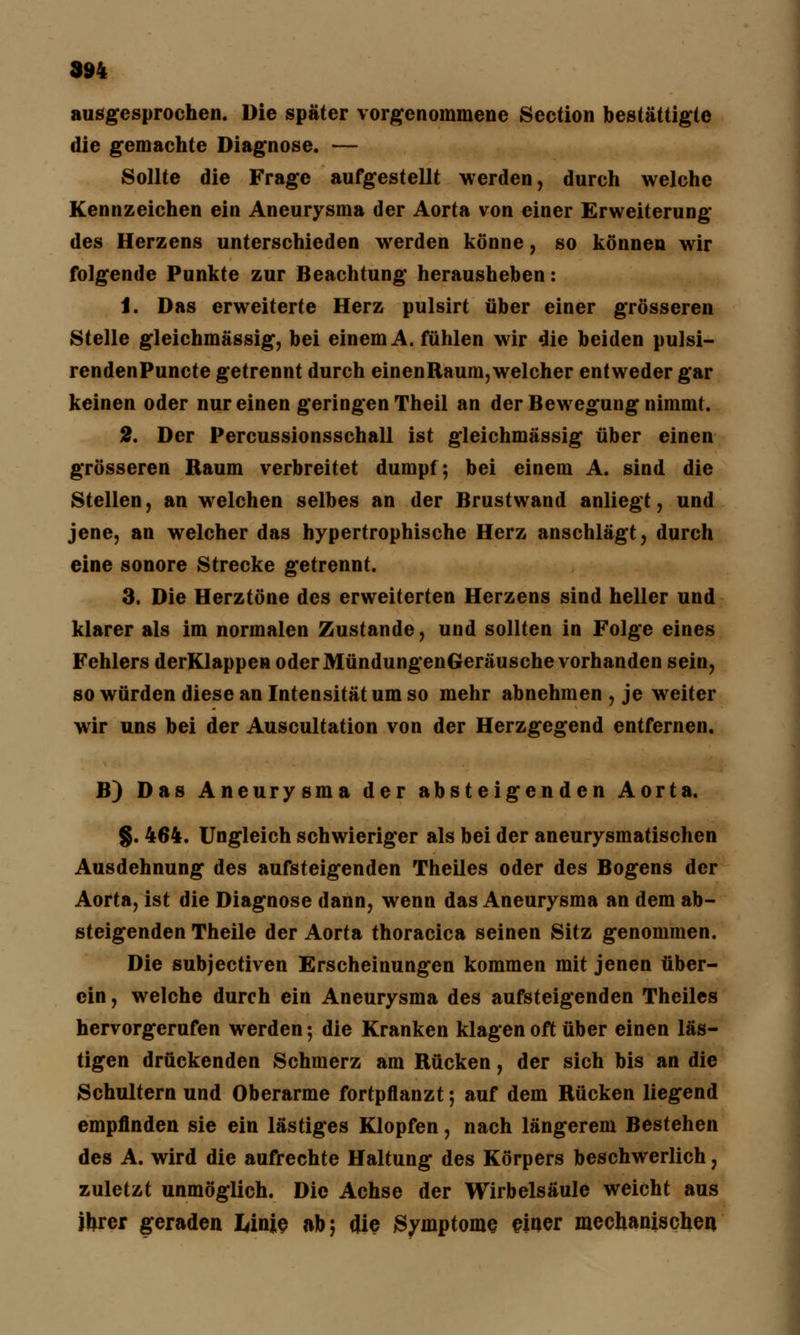 ausgesprochen. Die später vorgenommene Section bestättigte die gemachte Diagnose. — Sollte die Frage aufgestellt werden, durch welche Kennzeichen ein Aneurysma der Aorta von einer Erweiterung des Herzens unterschieden werden könne, so können wir folgende Punkte zur Beachtung herausheben: 1. Das erweiterte Herz pulsirt über einer grösseren Stelle gleichmässig, bei einem A. fühlen wir die beiden pulsi- rendenPuncte getrennt durch einenRaum,welcher entweder gar keinen oder nur einen geringen Theil an der Bewegung nimmt. 2. Der Percussionsschall ist gleichmässig über einen grösseren Raum verbreitet dumpf; bei einem A. sind die Stellen, an welchen selbes an der Brustwand anliegt, und jene, an welcher das hypertrophische Herz anschlägt, durch eine sonore Strecke getrennt. 3. Die Herztöne des erweiterten Herzens sind heller und klarer als im normalen Zustande, und sollten in Folge eines Fehlers derKlappen oder MündungenGeräusche vorhanden sein, so würden diese an Intensität um so mehr abnehmen , je weiter wir uns bei der Auscultation von der Herzgegend entfernen. B) Das Aneurysma der absteigenden Aorta. §. 464. Ungleich schwieriger als bei der aneurysmatischen Ausdehnung des aufsteigenden Theiles oder des Bogens der Aorta, ist die Diagnose dann, wenn das Aneurysma an dem ab- steigenden Theile der Aorta thoracica seinen Sitz genommen. Die subjectiven Erscheinungen kommen mit jenen über- cin, welche durch ein Aneurysma des aufsteigenden Theiles hervorgerufen werden; die Kranken klagen oft über einen läs- tigen drückenden Schmerz am Rücken, der sich bis an die Schultern und Oberarme fortpflanzt; auf dem Rücken liegend empfinden sie ein lästiges Klopfen, nach längerem Bestehen des A. wird die aufrechte Haltung des Körpers beschwerlich, zuletzt unmöglich. Die Achse der Wirbelsäule weicht aus ibrer geraden Ianje ab; <Jie Symptome einer mechanischen