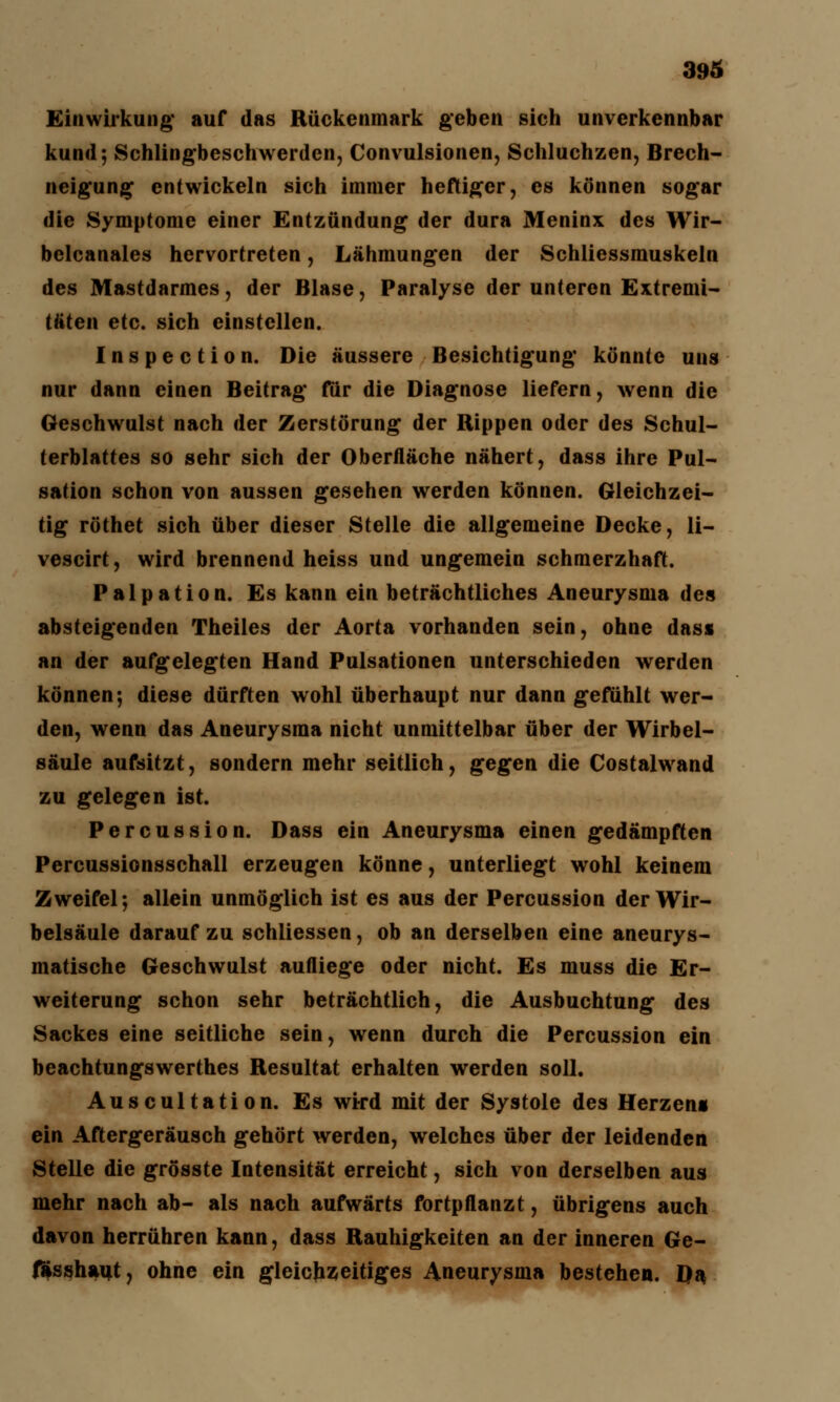 Einwirkung' auf das Rückenmark geben sieh unverkennbar kund; Schlingbeschwerden, Convulsionen, Schluchzen, Brech- neigung entwickeln sich immer heftiger, es können sogar die Symptome einer Entzündung der dura Meninx des Wir- belcanales hervortreten, Lähmungen der Schliessmuskeln des Mastdarmes, der Blase, Paralyse der unteren Extremi- täten etc. sich einstellen. Inspection. Die äussere Besichtigung könnte uns nur dann einen Beitrag für die Diagnose liefern, wenn die Geschwulst nach der Zerstörung der Rippen oder des Schul- terblattes so sehr sich der Oberfläche nähert, dass ihre Pul- sation schon von aussen gesehen werden können. Gleichzei- tig röthet sich über dieser Stelle die allgemeine Decke, li- vescirt, wird brennend heiss und ungemein schmerzhaft. Palpation. Es kann ein beträchtliches Aneurysma des absteigenden Theiles der Aorta vorhanden sein, ohne dasi an der aufgelegten Hand Pulsationen unterschieden werden können; diese dürften wohl überhaupt nur dann gefühlt wer- den, wenn das Aneurysma nicht unmittelbar über der Wirbel- säule aufsitzt, sondern mehr seitlich, gegen die Costalwand zu gelegen ist. Percussion. Dass ein Aneurysma einen gedämpften Percussionsschall erzeugen könne, unterliegt wohl keinem Zweifel; allein unmöglich ist es aus der Percussion der Wir- belsäule darauf zu schliessen, ob an derselben eine aneurys- matische Geschwulst aufliege oder nicht. Es muss die Er- weiterung schon sehr beträchtlich, die Ausbuchtung des Sackes eine seitliche sein, wenn durch die Percussion ein beachtungswerthes Resultat erhalten werden soll. Auscultation. Es wird mit der Systole des Herzens ein Aftergeräusch gehört werden, welches über der leidenden Stelle die grösste Intensität erreicht, sich von derselben aus mehr nach ab- als nach aufwärts fortpflanzt, übrigens auch davon herrühren kann, dass Rauhigkeiten an der inneren Ge- fässhaut, ohne ein gleichzeitiges Aneurysma bestehen. Da