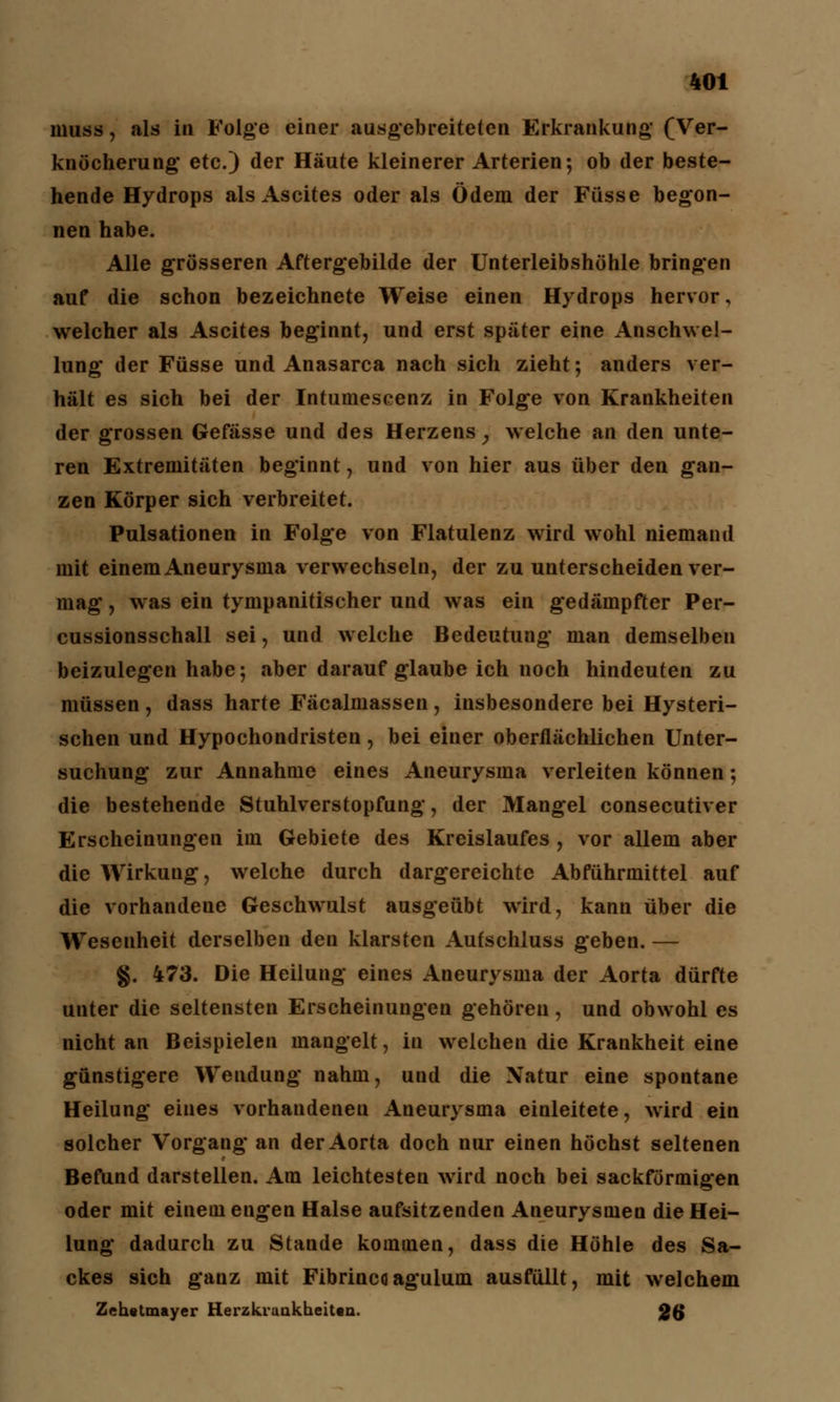 muss , als i» Folge einer ausgebreiteten Erkrankung (Ver- knöcherung* etc.) der Häute kleinerer Arterien; ob der beste- hende Hydrops als Ascites oder als Ödem der Füsse begon- nen habe. Alle grösseren Aftergebilde der Unterleibshöhle bringen auf die schon bezeichnete Weise einen Hydrops hervor, welcher als Ascites beginnt, und erst später eine Anschwel- lung der Füsse und Anasarca nach sich zieht; anders ver- hält es sich bei der Intumescenz in Folge von Krankheiten der grossen Gefässe und des Herzens , welche an den unte- ren Extremitäten beginnt, und von hier aus über den gan- zen Körper sich verbreitet. Pulsationen in Folge von Flatulenz wird wohl niemand mit einem Aneurysma verwechseln, der zu unterscheiden ver- mag , was ein tympanitischer und was ein gedämpfter Per- cussionsschall sei, und welche Bedeutung man demselben beizulegen habe; aber darauf glaube ich noch hindeuten zu müssen , dass harte Fäcalmassen , insbesondere bei Hysteri- schen und Hypochondristen, bei einer oberflächlichen Unter- suchung zur Annahme eines Aneurysma verleiten können; die bestehende Stuhlverstopfung, der Mangel consecutiver Erscheinungen im Gebiete des Kreislaufes , vor allem aber die Wirkung, welche durch dargereichte Abführmittel auf die vorhandene Geschwulst ausgeübt wird, kann über die Wesenheit derselben den klarsten Aufschluss geben. — g. 473. Die Heilung eines Aneurysma der Aorta dürfte unter die seltensten Erscheinungen gehören, und obwohl es nicht an Beispielen mangelt, in welchen die Krankheit eine günstigere Wendung nahm, und die Natur eine spontane Heilung eines vorhandenen Aneurysma einleitete, wird ein solcher Vorgang an der Aorta doch nur einen höchst seltenen Befund darstellen. Am leichtesten wird noch bei sackförmigen oder mit einem engen Halse aufsitzenden Aneurysmen die Hei- lung dadurch zu Stande kommen, dass die Höhle des Sa- ckes sich ganz mit Fibrinco aguium ausfüllt, mit welchem Zehetmayer Herzkiunkheitan. 26