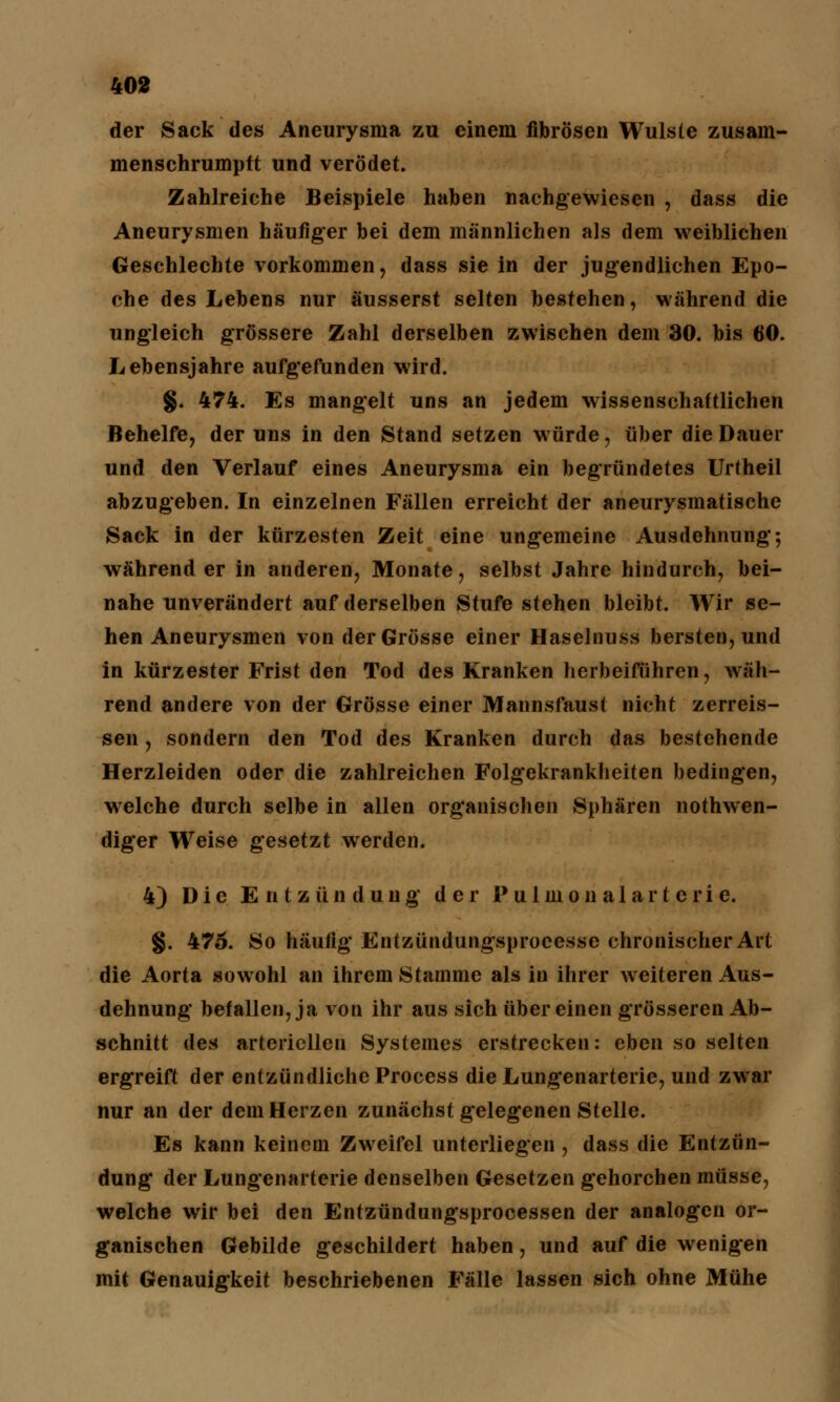 der Sack des Aneurysma zu einem fibrösen Wulste zusam- menschrumpft und verödet. Zahlreiche Beispiele haben nachgewiesen , dass die Aneurysmen häufiger bei dem männlichen als dem weiblichen Geschlechte vorkommen, dass sie in der jugendlichen Epo- che des Lebens nur äusserst selten bestehen, während die ungleich grössere Zahl derselben zwischen dem 30. bis 60. Lebensjahre aufgefunden wird. g. 474. Es mangelt uns an jedem wissenschaftlichen Behelfe, der uns in den Stand setzen würde, über die Dauer und den Verlauf eines Aneurysma ein begründetes Urtheil abzugeben. In einzelnen Fällen erreicht der aneurysmatische Sack in der kürzesten Zeit eine ungemeine Ausdehnung; während er in anderen, Monate, selbst Jahre hindurch, bei- nahe unverändert auf derselben Stufe stehen bleibt. Wir se- hen Aneurysmen von der Grösse einer Haselnuss bersten, und in kürzester Frist den Tod des Kranken herbeiführen, wäh- rend andere von der Grösse einer Mannsfaust nicht zerreis- sen, sondern den Tod des Kranken durch das bestehende Herzleiden oder die zahlreichen Folgekrankheiten bedingen, welche durch selbe in allen organischen Sphären nothwen- diger Weise gesetzt werden. 4) Die Entzündung' der P u 1 m o n a 1 a r t e r i e. §. 475. So häufig Entzündungsprocesse chronischer Art die Aorta sowohl an ihrem Stamme als in ihrer weiteren Aus- dehnung befallen, ja von ihr aus sich über einen grösseren Ab- schnitt des arteriellen Systemes erstrecken: eben so selten ergreift der entzündliche Process die Lungenarterie, und zwar nur an der dem Herzen zunächst gelegenen Stelle. Es kann keinem Zweifel unterliegen , dass die Entzün- dung der Lungenarterie denselben Gesetzen gehorchen müsse, welche wir bei den Entzündungsprocessen der analogen or- ganischen Gebilde geschildert haben, und auf die wenigen mit Genauigkeit beschriebenen Fälle lassen sich ohne Mühe